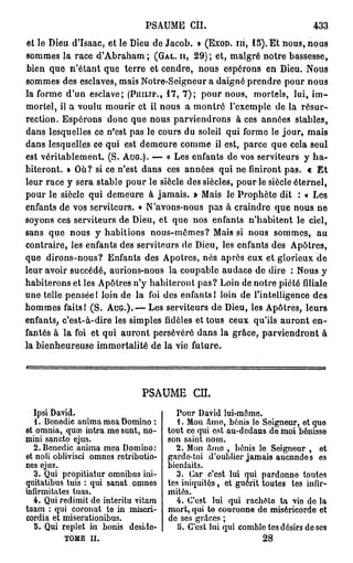 PSAUME CIL                                     433
et le Dieu d'Isaac, et le Dieu de Jacob. » (EXOD. ni, 1 5 ) . Et nous, nous
sommes la race d'Abraham ; (GAL. II, 2 9 ) ; et, malgré notre bassesse,
bien que n'étant que terre et cendre, nous espérons en Dieu. Nous
sommes des esclaves, mais Notre-Seigneur a daigné prendre pour nous
la forme d'un esclave; (PHILIP., 1 7 , 7 ) ; pour nous, mortels, lui, i m -
mortel, il a voulu mourir et il nous a montré l'exemple de la résur-
rection. Espérons donc que nous parviendrons à ces années stables,
dans lesquelles ce n'est pas le cours du soleil qui forme le jour, mais
dans lesquelles ce qui est demeure comme il est, parce que cela seul
est véritablement. (S. AUG.). — « Les enfants de vos serviteurs y h a -
biteront. » Où? si ce n'est dans ces années qui ne finiront pas. c E t
leur race y sera stable pour le siècle des siècles, pour le siècle éternel,
pour le siècle qui demeure à jamais. » Mais le Prophète dit : « Les
enfants de vos serviteurs. » N'avons-nous pas à craindre que nous ne
soyons ces serviteurs de Dieu, et que nos enfants n'habitent le ciel,
sans que nous y habitions nous-mêmes? Mais si nous sommes, au
contraire, les enfants des serviteurs de Dieu, les enfants des Apôtres,
que dirons-nous? Enfants des Apôtres, nés après eux et glorieux de
leur avoir succédé, aurions-nous la coupable audace de dire : Nous y
habiterons et les Apôtres n'y habiteront pas? Loin de notre piété filiale
une telle pensée 1 loin de la foi des enfants 1 loin de l'intelligence des
hommes faits I (S. A U G . ) . — Les serviteurs de Dieu, les Apôtres, leurs
enfants, c'est-à-dire les simples fidèles et tous ceux qu'ils auront en-
fantés à la foi et qui auront persévéré dans la grâce, parviendront à
la bienheureuse immortalité de la vie future.




                               PSAUME        en.

  Ipsi David.                           Pour David lui-mômo.
   1. Bonedic anima moa Domino :         1. Mon âmo, bénis lo Seigneur, et que
et omnia, quaî intra me sunt, no-     tout co qui est au-dedans de moi bénisse
mini sancto ejus.                     son saint nom.
  2. Benedic anima mea Domino:          2. Mon âmo , bénis lo Seigneur , et
et noli oblivisci omnes retributio-   garde-toi d'oublier jamais aucnndo s es
nes ejus.                             bienfaits.
  3. Qui propitiatur omnibus ini-        3. Car c'est lui qui pardonne toutes
quitatibus tuis : qui sanat omnes     tos iniquités, et guérit toutes tes infir-
mfirmitates tuas.                     mités.
  4. Qui redimit de interitu vitam      4. C'est lui qui racbèto ta vio de la
tuam : qui coronat te in miscri-      mort, qui to couronne do miséricorde et
cordia et miserationibus.             do ses grâces ;
   5. Qui replet in bonis desido-        U. C'est lui qui comblo tes désirs do ses
          TOMB II.                                             28
 