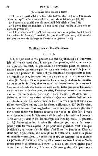 38                              PSAUME LXV

                      I I — DAVID REND GRACES A DIEU t
                       I.
   1° Il déclare qu'il offrira à Dieu des holocaustes tout à la fois volon-
taires, et qu'il a fait vœu d'offrir au jour de sa tribulation (13, 14) ;
   2° Il expose la qualité des victimes qu'il doit offrir à Dieu (15) ;
   3° Il invite tous les hommes à s'unir à lui pour rendre à Dieu ces ac-
tions de grâces (16) ;
   4° Il leur fait connaître qu'il doit tous ces dons à sa prière, dont il décrit
les qualités, la ferveur, l'humilité, la pureté et l'innocence, et il conclut
tout par un acte de louange et d'actions de grâces (17-20).


                     Explications et Considérations.

                                   I. — 1-5.
   f. 1, 2. Que veut dire « pousser des cris de jubilation ? » Que votre
joie, si elle n peut s'expliquer p r des paroles, sé h p e e cris
               e                       a                'c a p n
d'allégresse. E effet, la jubilation n se p i e point e discours,
                 n                       e ' x rm             n
m i se produit au d h r par des sons inarticulés que s m l jeter un
   as                 e os                                 e be
c u q i a porté en lui-même et qui enfante e quelque sorte le b n
  œ r u                                           n                   o-
h u qu'il a conçu, b n e r q e des paroles sont impuissantes à tra-
  e r                  o hu u
duire. (S. AUG.) — Si vous poussez des cris d jubilation d m nè e
                                                 e             e a ir
à être entendu d Dieu, chantez aussi s r le psalterion d m nè e à
                  e                         u                e a ir
être vu et e t n u des h m e , m i n le faites p s p u lh n e r
             ne d         o m s as e                   a o r ' o nu
d votre n m « G r e - o s e effet, da c m lr d v n les h m e
  e         o .     a d zv u , n            ' c o pi e a t        o ms
vos œ v e de justice, p u qu'ils vous voient. » (MATTH. VI, 1.)
       u rs                  o r
Faites attention à ces autres paroles : « Q e vos actions brillent d -
                                              u                        e
vant les h m e , a i qu'ils voient le bien que vous faites et qu'ils glo-
           o m s fn
rifient votre Père q i est d n les cicux. » (MATTH. V, 16.) Q 'l voient
                     u        a s                               uis
vos bonnes actions p u en glorifier De et non p u vous en glorifier ;
                       or                 iu         or
c r si vous faites vos bonnes œ v e p u v u e glorifier, il v u
  a                                  u rs o r o s n                   os
sera r p n u ce que le Seigneur a dit lui-même de certains h m e :
       éod                                                       o ms
 « En vérité, je vous le dis, ils ont r ç leur récompense... » (MATTH.
                                       eu
XI, 2.) Faites attention à votre fin, chantez p u votre fin, v y z
                                                    o r             oe
p u quellefinvous agissez. A i p u vous glorifier, c'est là c q e
  o r                               gr o r                          e u
je défends ; agir p u glorifier Dieu, c'est là ce que j'ordonne. C a t z
                    or                                               h ne
d n s r le psalterion, n n à la gloire d votre n m m i à la gloire
  o c u                   o                 e        o , as
d n m d votre Dieu... « Q e nulle chair, dit l'Apôtre, ne se glorifie
  u o       e                    u
e présence d Dieu. » (I COR. H, 29.). V y z c m e il nous a ôté la
  n             e                            oe o m
gloire p u n u d n e la gloire; il n u a ôté notre gloire p u
         o r o s o nr                        o s                     or
 nous d n e la sienne ; il n u a ôté u e gloire vide p u n u
         o nr                      o s         n                o r os
 