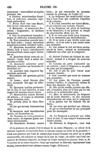 434                               PSAUME CH.
rium tuum : renovabitur ut aquilae        biens, et qui renouvelle ta jeunesse
juventus tua.                             comme le plumage de l'aigle (1.)
   6. Faciens misericordias Domi-            6. Le Seigneur fait miséricorde et jus-
nus, et judirium omnibus inju-            tice a tous ceux qui souffrent l'injustice
riam patientibus.                         et la violence.
   7. Notas fecit vias suas Moysi,           7. Il a fait connaître ses voiesàMoïso,
fdiis Israël voluntates suas.             et ses volontés aux enfants d'Israël.
   8. Miserator, et misericors Do-           8. Le Seigneur est plein de tendresso
minus : longanimis, et multum             et de clémence ; il est patient et rempli
misericors,                               de miséricorde. Deut. xiv, 18.
   9. Non in perpetuum irascetur :           9. Il ne sera pas irrité pour toujours,
neque in œternum comminabitur.            et il ne menacera pas éternellement.
   10. Non secundum peccata nos-             10. Il ne nous a pas traités selon nos
tra fecit nobis : neque secundum          péchés , et il ne nous a pas rendu selon
iniquitates nostras retribuit nobis.      nos iniquités.
   11. Quoniam secundum altitu-              1J. Car autant le ciel est élevé au-des-
dinem cœli a terra : corroboravit         sus de la terre, autant sa miséricordo
misericordiam suam super timen-           s'affermit sur ceux qui le craignent.
tes se.
   12. Quantum distat ortusab oc-             12. Autant l'orient est éloigné du cou-
cidente : longe fecit a nobis ini-        chant , autant il a éloigné de nous nos
quitates nostras.                         iniquités.
   13. Quoinodo misoretur patcr               13. Commo un pére s'attendrit sur
filiorum, misertus est Dominus ti-        ses enfants , ainsi le Seigneur a eu pitié
mentibus se :                             de ceux qui le craignent;
    14. quoniam ipse cognovit fig-            11. Car il sait de quel limon nous
mentum nostrum.                           sommes formés ,
   Recordatus est quoniam pulvis              il s'est souvenu que nous ne sommes
sumus :                                   que poussière;
    15. bomo, sicut feenum dies               15. Les jours de l'homme passent
 ejus, tanquam flos agri sic efflo-       comme l'herbe ; il s'épanouit comme la
 rebit.                                   fleur des champs. Job. vu, 10.
   16. Quoniam spiritus pertransi-            1G. Dès qu'un souffle passera sur ollo,
 bit in illo, et non subsistet, et non     elle n'existera plus, et le lieu qui l'a vue
       c
 cognc "et amplius locum suum.             naître ne la reconnaîtra plus.
    17. Misericordia autem Domini              17.. Mais la miséricorde du Seigneur
 ab seterno , et usque in aîternum         est de toute éternité ; et elle demeure
 super timentes eum.                       éternellement sur ceux qui le craignent;
    Et justitia illius in filios filio-        et sa justice sur les enfants des en-
 rum ,                                     fants,
   18. bis qui servant testamentum             18. sur ceux qui gardent son allianco,
 ejus :                                        et qui se souviennent do ses précoptes
    Et memores sunt mandatorum             pour les accomplir.
 ipsius, ad faciendum ea.
    19. Dominus in cudo paravit sc-         19. Le Seigneur a préparé son trôno
 dem suam : et regnum ipsius om-          dans le ciel; et son empire dominera sur
 nibus dominabitur.                       toutes choses.
    20. Benedicitc Domino omnes             20. Bénissez lo Seigneur, vous tous
   (I) La jeunesse du peuple c'est le temps de sa sortie d'Egypte ; au retour de la
seconde captivité, il reprendra force et vigueur comme au sortir de la première. —
C'est avec justesse que l'état de nature daus lequel l'homme est privé de la grâce
surnaturelle, est comparé au temps de la mue de l'aigle ; de même que l'état sur-
naturel do l'homme régénéré, au temps où l'aigle reprend ses plumes, haïe, xr., 3 1 ,
t'exprime de la même manière : Ceux qui espèrent en Jehovah, rajeunissent leur»
sorces, renouvellent leurs plumes comme l'aigle. (D'ALLIOM.)
 