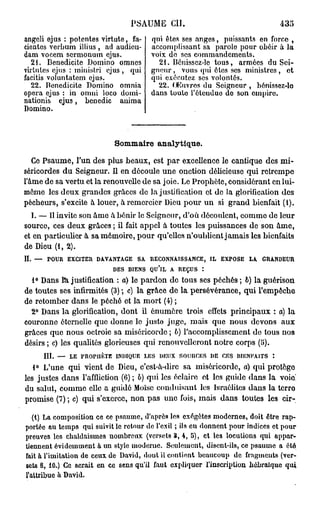 PSAUME CH.
angeli ejus : potcntes virtute, fa-   qui êtes ses anges, puissants en force ,
cientes verbum illius , ad audieu-    accomplissant sa parole pour obéir à la
dam vocem sermonum ejus.              voix de ses commandements.
  21. Benedicite Domino omnes           21. Bénissez-le tous, armées du Sei-
virtulcs ejus : minislri ejus , qui   gneur, vous qui êtes ses ministres, et
facitis voluntatem ejus.              qui exécutez ses volontés.
  22. Benedicite Domino omnia           22. OKuvros du Seigneur , bénisscz-lo
opéra ejus : in omni loco domi-       dans toute i'éleudue de son empire.
nationis ejus, benedic anima
Domino.



                           Sommaire analytique.

   Ce Psaume, l'un des plus beaux, est par excellence le cantique des mi-
séricordes du Seigneur. Il en découle une onction délicieuse qui retrempe
l'âme de sa vertu et la renouvelle de sa joie. Le Prophète, considérant en lui-
même les deux grandes grâces do la justification et do la glorification dos
pécheurs, s'excite à louer, à remercier Dieu pour un si grand bienfait (1).
  I. — 11 invite son âme â bénir le Seigneur, d'où découlent, comme do leur
source, ces deux grâces ; il fait appel à toutes les puissances de son âme,
et en particulier à sa mémoire, pour qu'elles n'oublient jamais les bienfaits
de Dieu (1,2).
II. — POUR EXCITER DAVANTAGE SA RECONNAISSANCE, IL EXPOSE LA GRANDEUR
                           DES BIENS QU'IL A REÇUS :
  1° Dans la justification : o) le pardon do tous ses péchés ; b) la guérison
de toutes ses infirmités (3) ; c) la grâce de la persévérance, qui l'empêche
de retomber dans le péché et la mort (4) ;
  2° Dans la glorification, dont il énumère trois effets principaux : a) la
couronne éternelle quo donne le justo juge, mais que nous devons aux
grâces que nous octroie sa miséricorde ; b) l'accomplissement de tous nos
désirs ; c) les qualités glorieuses qui renouvelleront notre corps (li).
     III. — LE PROPHÈTE INDIQUE LES DEUX SOURCES DE CES BIENFAITS :
   1° L'une qui vient de Dieu, c'est-à-dire sa miséricorde, a) qui        protège
les justes dans l'affliction (6) ; b) qui les éclaire ot los guide dans   la voie!
du salut, comme elle a guidé Moïse conduisant les Israélites dans         la terro
promise (7) ; c) qui s'exerce, non pas une fois, mais dans toutes         les cir-

   (1) La composition ce ce psaume, d'après les exégôtes modernes, doit être rap-
portée au temps qui suivit le retour de l'exil ; ils eu donnent pour indices et pour
preuves les chaldaisuies nombreux (versets 3, 4, 5), et les locutions qui appar-
tiennent évidemment à. un style moderue. Seulement, disent-ils, ce psaume a été
fait à l'imitation de ceux de David, dout il contient beaucoup de fragments (ver-
sets 8, 10.) Ce serait en ce sens qu'il faut expliquer l'inscription hébraïque qui
l'attribue à David.
 
