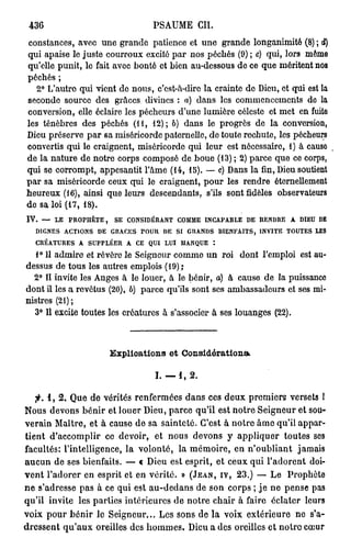 436                             PSAUME CIL
constances, avec une grande patience et une grande longanimité (8) ; d)
qui apaise le juste courroux excité par nos péchés (9) ; e) qui, lors même
qu'elle punit, le fait avec bonté et bien au-dessous de ce que méritent nos
péchés ;
   2° L'autro qui vient de nous, c'est-à-dire la crainte de Dieu, et qui est la
seconde source des grâces divines : a) dans les commencements de la
conversion, elle éclaire les pécheurs d'une lumière céleste et met en fuite
les ténèbres des péchés (H, 12); 6) dans le progrès de la conversion,
Dieu préserve par sa miséricorde paternelle, de toute rechute, les pécheurs
convertis qui le craignent, miséricorde qui leur est nécessaire, 1) à cause
de la nature de notre corps composé de boue (13) ; 2) parce que ce corps,
qui se corrompt, appesantit l'âme (14, 15). — c) Dans la fin, Dieu soutient
par sa miséricorde ceux qui le craignent, pour les rendre éternellement
heureux (16), ainsi que leurs descendants, s'ils sont fidèles observateurs
de sa loi (17, 18).
IV. — LE PROPHÈTE, SE CONSIDÉRANT COMME INCAPABLE DE RENDRE A DIEU DE
  DIGNES ACTIONS DE GRACES POUR DE SI GRANDS BIENFAITS, INVITE TOUTES LES
  CRÉATURES A SUPPLÉER A CE QUI LUI MANQUE :
   1° 11 admire et révère le Seigneur comme un roi dont l'emploi est au-
dessus de tous les autres emplois (19) ,•
  2° Il invite les Anges à le louer, à le bénir, a) à cause de la puissance
dont il les a revêtus (20), b) parce qu'ils sont ses ambassadeurs et ses mi-
nistres (21);
  3° Il excite toutes les créatures à s'associer à ses louanges (22).



                     Explications et Considérations*

                                 1.-1,2.

   ;K i , 2 , Que de vérités renfermées dans ces deux premiers versets I
Nous devons bénir et louer Dieu, parce qu'il est notre Seigneur et sou-
verain Maître, et à cause de sa sainteté. C'est à notre âme qu'il appar-
tient d'accomplir ce devoir, et nous devons y appliquer toutes ses
facultés: l'intelligence, la volonté, la mémoire, en n'oubliant jamais
aucun de ses bienfaits. — « Dieu est esprit, et ceux qui l'adorent doi-
vent l'adorer en esprit et en vérité. » (JEAN, IV, 2 3 . ) — Le Prophète
ne s'adresse pas à ce qui est au-dedans de son corps ; je ne pense pas
qu'il invite les parties intérieures de notre chair à faire éclater leurs
voix pour bénir le Seigneur... Les sons de la voix extérieure ne s'a-
dressent qu'aux oreilles des hommes. Dieu a des oreilles et notre cœur
 