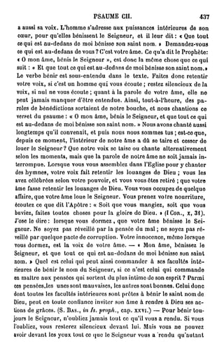 PSAUME CH.                               437
   a aussi sa voix. L'homme s'adresse aux puissances intérieures de son
   cœur, pour qu'elles bénissent le Seigneur, et il leur dit : « Que t o u t
   ce qui est au-dedans do moi bénisse son saint nom. » Demandez-vous
   ce qui est au-dedans de vous ? C'est votre âme. Ce qu'a dit le Prophète:
   « O mon âme, bénis le Seigneur », est donc la même chose que ce qui
   suit : « Et que tout ce qui est au -dedans de moi bénisse son saint nom. »
  Le verbe bénir est sous-entendu dans le texte. Faites donc retentir
  votre voix, si c'est un homme qui vous écoute ; restez silencieux de la
  voix, si nul ne vous écoute ; quant à la parole de votre âme, elle ne
  peut jamais manquer d'être entendue. Ainsi, tout-à-l'heure, des p a -
  roles de bénédictions sortaient de notre bouche, et nous chantions ce
  verset du psaume : « O mon âme, bénis le Seigneur, et que tout ce qui
  est au-dedans de moi bénisse son saint nom. » Nous avons chanté aussi
  longtemps qu'il convenait, et puis nous nous sommes tus ; est-ce que,
  depuis ce moment, l'intérieur de notre âme a dû se taire et cesser de
  louer le Seigneur? Que notre voix se taise ou chante alternativement
 selon les moments, mais que la parole de notre âme ne soit jamais in-
 terrompue. Lorsque vous vous assemblez dans l'Eglise pour y chanter
 des hymnes, votre voix fait retentir les louanges de Dieu ; vous les
 avez célébrées selon votre pouvoir, et vous vous êtes retiré ; que votre
 âme fasse retentir les louanges de Dieu. Vous vous occupez de quelque
 affaire, que votre âme loue le Seigneur. Vous prenez votre nourriture,
 écoutez ce que dit l'Apôtre : « Soit que vous mangiez, soit que vous
 buviez, faites toutes choses pour la gloire do Dieu. 0 (ICOR., X, 3 1 ) .
 J'ose le d i r e : lorsque vous d o r m e z , que votre âme bénisse le Sei-
 gneur. Ne soyez pas réveillé par la pensée du mal ; ne soyez pas ré-
 veillé par quelque pacte de corruption. Votre innocence, môme lorsque
 vous dormez, est la voix de votre âme. — « Mon âme, bénissez le
 Seigneur, et que tout ce qui est au-dedans de moi bénisse son saint
 nom. > Quel est celui qui peut ainsi commander à ses facultés inté-
rieures de bénir le nom du Seigneur, si ce n'est celui qui commande
en maître aux pensées qui sortent du plus intime de son esprit ? Parmi
ces pensées,les unes sont mauvaises, les autres sont bonnes. Celui donc
dont toutes les facultés intérieures sont prêtes à bénir le saint nom de
Dieu, peut en toute confiance inviter son âme à rendre à Dieu ses ac-
tions de grâces. (S. BAS., in Is. proph., cap. xxvi.) — Pour bénir tou-
jours le Seigneur, n'oubliez jamais tout ce qu'il vous a rendu. Si vous
l'oubliez, vous resterez silencieux devant lui. Mais vous ne pouvez
avoir devant les yeux tout ce que le Seigneur vous a rendu qu'autant
 