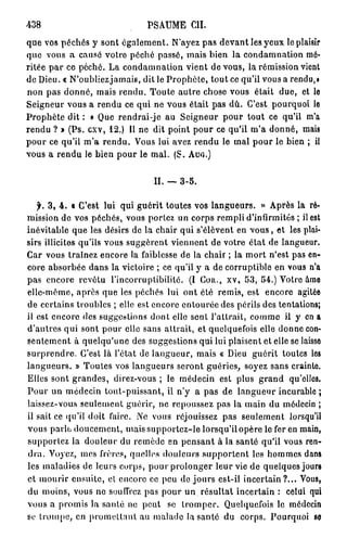 438                            PSAUME CH.
que vos péchés y sont également. N'ayez pas devant les yeux le plaisir
que vous a causé votro péché passé, mais bien la condamnation mé-
ritée par ce péché. La condamnation vient de vous, la rémission vient
de Dieu. « N'oubliezjamais, dit le Prophète, tout ce qu'il vous a rendu,»
non pas donné, mais rendu. Toute autre chose vous était due, et le
Seigneur vous a rendu ce qui ne vous était pas dû. C'est pourquoi le
Prophète dit : « Que rendrai-je au Seigneur pour tout ce qu'il m'a
rendu ? » (Ps. cxv, 12.) Il ne dit point pour ce qu'il m'a donné, mais
pour ce qu'il m'a rendu. Vous lui avez rendu le mal pour le bien ; il
vous a rendu le bien pour le mal. (S. A U I Î . )


                                 II. — 3-5.

   f. 3, 4 . « C'est lui qui guérit toutes vos langueurs. » Après la ré-
mission de vos péchés, vous portez un corps rempli d'infirmités ; il est
inévitable que les désirs de la chair qui s'élèvent en v o u s , et les plai-
sirs illicites qu'ils vous suggèrent viennent de votre état de langueur.
Car vous traînez encore la faiblesse de la chair ; la mort n'est pas en-
core absorbée dans la victoire ; ce qu'il y a de corruptible en vous n'a
pas encore revêtu l'incorruptibilité. (I Cou., xv, 53, 54.) Votre âme
elle-même, après que les péchés lui ont été remis, est encore agitée
de certains troubles ; elle est encore entourée des périls des tentations;
il est encore des suggestions dont elle sent l'attrait, comme il y en a
d'autres qui sont pour elle sans attrait, et quelquefois elle donne con-
sentement à quelqu'une des suggestions qui lui plaisent et elle se laisse
surprendre. C'est là l'état de langueur, mais « Dieu guérit toutes les
langueurs. » Toutes vos langueurs seront guéries, soyez sans crainte.
Elles sont grandes, direz-vous ; le médecin est plus grand qu'elles.
Pour un médecin tout-puissant, il n'y a pas de langueur incurable ;
laissez-vous seulement guérir, ne repoussez pas la main du médecin ;
il sait ce qu'il doit faire. Ne vous réjouissez pas seulement lorsqu'il
vous parlt, doucement, mais supportez-le lorsqu'il opère le fer en main,
supportez la douleur du remède en pensant à la santé qu'il vous ren-
dra. Voyez, mes frères, quelles douleurs supportent les hommes dans
les maladies de leurs corps, pour prolonger leur vie de quelques jours
et mourir ensuite, el encore ce peu de jours est-il incertain?... Vous,
du moins, vous ne souffrez pas pour un résultat incertain : celui qui
vous a promis la santé no peut se tromper. Quelquefois le médecin
se trompe, en promettant au malade la santé du corps. Pourquoi se
 