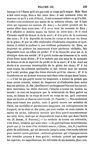 PSAUME       CIL                             439
trompe-t-il ? Parce qu'il n'a pas créé ce corps qu'il soigne. Mais Dieu
a fait votre corps, Dieu a fait votre âme : il sait comment créer de
nouveau ce qu'il a créé d'abord, il sait comment refaire ce qu'il a fait.
Confiez-vous seulement aux mains de ce médecin céleste, car il hait
celui qui repousse son secours. ( S . AUG.) — Le péché produit six fu-
nestes effets dans notre âme : 1° il n o u s rend les ennemis de Dieu ;
2 ° il affaiblit et débilite toutes les forces de notre âme ; 3 ° il rend
l'homme captif du démon et de la mort ; 4 ° il le prive de la couronne
des cieux ; 5° il le dépouille do toutes les vertus et de tous les biens
de la grâce ; 6° par un effet déplorable d'habitudes coupables et invé-
térées, il réduit le pécheur à une vieillesse prématurée. Or, Dieu, en
inspirant au pécheur les sentiments d'une pénitence véritable, fait
disparaître tous ces effets du péché : 1° il le réconcilie avec lui et le
réintègre dans son amitié ; 2 ° il guérit toutes ses blessures et le revêt
d'une force toute divine ; 3 ° il le rachète par son sang de la tyrannie
du démon et de la captivité du péché et de la mort ; 4 ° il lui rend ses
droits à la couronne incorruptible de la gloire des cieux; 5 ° il lui
rend toutes les richesses spirituelles et fait revivre tous les mérites
qu'il avait perdus, gage des biens éternels qu'il lui réserve ; 6 ° il le
transforme en un homme nouveau tant dans cette vie que dans l'autre.
— « C'est lui qui guérit toutes tes langueurs. » Autant de péchés que
nous avons commis, autant de langueurs et d'infirmités dont notre
âme est atteinte. ( S . J E * . ) Quelles sont ces langueurs? Ce sont les convoi-
tises mauvaises, les désirs charnels, l'attache à toutes les vanités du
monde ; ce sont ces langueurs que la miséricorde de Dieu guérit en
nous, en faisant de ce corps de mort un corps de vie, qu'il couronne
dans ses bontés et dans sa miséricorde. ( S . PROSPER ) — Non-seulement
Dieu nous remet nos péchés, mais il guérit encore ces maladies de
l'âme, ces mortelles et pernicieuses langueurs, ces concupiscences de
l'orgueil, de la chair et des yeux, qui sont restées en nous comme la
racine du péché, infirmités morales que Dieu guérit successivement
sur cette terre, mais qui ne disparaîtront tout-à-fait que dans l'autre
vie. ( S . JÉROM., S . P nos PEU.) — Le médecin de toutes ces infirmités,
c'est Jésus, médecin qui nous aime : « Je guérirai leurs meurtrissures,
parce que je los aime d'un véritable amour, » (OSÉE., XIV, 5 ;) médecin
plein de sollicitude, qui est descendu jusqu'à nous, s'est rendu infirme
pour assurer notre guérison ; médecin généreux qui n'épargne aucun
des remèdes propres à nous guérir ; médecin patient qui supporte
les caprices, les imperfections, los infirmités de ses malades, (ISAI, LUI.
 