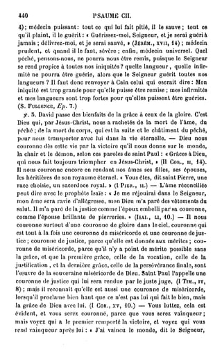 440                           PSAUME CIL

 4 ) ; médecin puissant: tout ce qui lui fait pitié, il le sauve ; tout ce
 qu'il plaint, il le guérit : « Guérissez-moi, Seigneur, et j e serai guéri à
 jamais ; délivrez-moi, et je serai sauvé, » (JÉRÉM., x v n , 14) ; médecin
 prudent, et quand il le faut, sévère ; enfin, médecin universel. Quel
 péché, pensons-nous, ne pourra nous être remis, puisque le Seigneur
 se rend propice à toutes nos iniquités ? quelle langueur , quelle infir-
 mité ne pourra être guérie, alors que le Seigneur guérit toutes nos
 langueurs ? Il faut donc renvoyer à Caïn celui qui oserait dire : Mon
 iniquité est trop grande pour qu'elle puisse être remise ; mes infirmités
 et mes langueurs sont trop fortes pour qu'elles puissent être guéries.
 (S. FULGENCE, Ep.    7.)

     f. 5. David passe des bienfaits de la grâce à ceux de la gloire. C'est
  Dieu qui, par Jésus-Christ, nous a rachetés de la mort de l'âme, du
  péché ; de la mort du corps, qui est la suite et le châtiment du péché,
  pour nous transporter avec lui dans la vie éternelle. — Dieu nous
  couronne dès cette vie par la victoire qu'il nous donne sur le monde,
  la chair et le démon, selon ces paroles de saint Paul : « Grâces à Dieu,
  qui nous fait toujours triompher en Jésus-Christ, o (II COR., II, 14).
 Il nous couronne encore en rendant nos âmes ses filles, ses épouses,
 les héritières de son royaume éternel. « Vous êtes, dit saint Pierre, une
 race choisie, un sacerdoce royal. » (1 PIER., II.) — L'âme réconciliéo
 peut dire avec le prophète Isaïe : « Je me réjouirai dans le Seigneur,
 mon âme sera ravie d'allégresse, mon Dieu m'a paré des vêtements du
 salut. Il m'a paré de lajustice comme l'époux embelli par sa couronne,
 comme l'épouse brillante de pierreries. » (ISAI., LI, 10.) — Il nous
 couronne surtout d'une couronne de gloire dans le ciel, couronne qui
 est tout à la fois une couronne de miséricorde et une couronne de j u s -
 tice ; couronne de justice, parce qu'elle est donnée aux mérites ; cou-
 ronne de miséricorde, parce qu'il n'y a point de mérite possible sans
 la grâce, et que la première grâce, celle de la vocation, celle de la
justification , et la dernière grâce, colle de la persévérance finale, sont
l'œuvre de la souveraine miséricorde de Dieu. Saint Paul l'appelle une
couronne de justice qui lui sera rendue p a r le juste j u g e , (I TIM., IV,
8) ; mais il reconnaît qu'elle est aussi une couronne de miséricorde,
lorsqu'il proclame bien haut que ce n'est pas lui qui faille bien, mais
la grâce de Dieu avec lui. (I COR., xv, 10.) — Vous luttez, cela est
évident, et vous serez couronné, parce que vous serez vainqueur ;
mais voyez qui a le premier remporté la victoire, et voyez qui vous
rend vainqueur après lui : « J'ai vaincu le monde, dit le Seigneur,
 