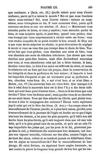 PSAUME CH.                                 441

ayez confiance. » (JEAN, XVI, 33.) Quelle raison pour nous d'avoir
confiance, parce qu'il a vaincu le monde ? Est-ce que nous l'aurions
vaincu nous-mêmes? Oui, nous l'avons v a i n c u : vaincus en nous-
mêmes, nous triomphons en lui. Il vous couronne donc, parce qu'il
couronne ses dons et non vos mérites. (S. AUG.) — Maintenant vous
entendez parler de biens, et vous y aspirez ; vous entendez parler de
biens, et vous soupirez après, et peut-être, quand vous péchez, êtes-
vous trompé par votre empressement à choisir entre ces biens ; vous
vous rendez coupable de ne point écouter le bon conseil de Dieu sur
ce que vous devez mépriser ou choisir, et peut-être même de négliger
de savoir si vous ne vous êtes pas trompé dans le choix du bien. Tou-
tes les fois que vous péchez, vous cherchez une sorte de bien, vous
vous cherchez une sorte de réfection intérieure. Les choses que vous
cherchez sont peut-être bonnes, mais elles deviendront mauvaises
pour vous, si vous abandonnez celui qui les a faites bonnes. O âme,
cherchez votre bien. Le bien d'un autre est différent du vôtre, et toutes
les créatures ont un bien qui leur est propre, dans la conservation de
leur intégrité et dans la perfection de leur nature ; il importe à tout
être imparfait d'acquérir ce qui est nécessaire pour sa perfection. O
âme, cherchez votre bien. Or, « nul n'est bon, si ce n'est Dieu. »
(MATTH., XIX, 17.) Le souverain bien est votre bien. Que manque-t-il
donc à celui dont le souverain bien est le bien ? Il y a des biens infé-
rieurs qui sont bons pour d'autres êtres... Sont-ce là les biens que vous
cherchez ? Dieu vous les donne aussi ; mais gardez-vous de ne chercher
que ces seuls biens. Vous qui êtes attaché au Ghrist, quel plaisir trou-
TCZ-VOUS à être le compagnon des animaux? Elevez votre espérance
jusqu'à celui qui est le bien des biens. ( S . AUG.) — Lacomparaison du
 renouvellement de l'homme justifié, et à plus forte raison glorifié, avec
 le renouvellement de la jeunesse dé l'aigle est fondée sur ce que l'aigle
 entre tous les oiseaux, a les yeux les plus perçants, qu'il bâtit son nid
 dans les lieux les plus élevés, qu'il suit toujours dans son vol une voie
 droite, qu'il a le plus grand soin de ses petits, et qu'il est en cela l'i-
 mage imparfaite des justes qui, par les yeux de la foi, pénètrent j u s -
  que dans le ciel, y établissent dès maintenant leur demeure, ont tou-
  jours une vigueur nouvelle, s'élèvent sur des ailes, comme l'aigle, au
 plus haut des cieux, volent et ne tombent jamais en défaillance. Gom-
  ment les aigles se renouvellent-ils? P a r le renouvellement de leur
 plumage, dit saint Jérôme, en aiguisant leurs ongles émoussés, en
  usant contre la pierre la longueur trop grande de leur bec qui les cm-
 