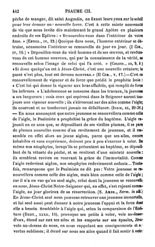 442                            PSAUME CH.
pèche de manger, dit saint Augustin, en fixant leurs yeux sur le soleil
                       1
pour leur donner un; nouvelle force. C'est à cette sainte nouveauté
de vie que nous invite dès maintenant le grand Apôlre en plusieurs
endroits de ses Epîtres : « llqnouvclcz-vous dans l'intérieur de votre
âme. » (Epnrcs., iv, 23.) Quoique dans nous, l'homme extérieur se dé-
truise, néanmoins l'intérieur se renouvelle de jour en j o u r . ( I COR.,
iv, 16.) « Dépouillez-vous du vieil homme et de ses œuvres, etrevôlei-
vous de cet homme nouveau, qui par la connaissance de la vérité, se
renouvelle selon l'image de celui qui l'a créé. » (COLOSS., m, 9, 4 )
a Si donc quelqu'un est à Jésus-Christ, c'est une nouvelle créature; le
passé n'est plus, tout est devenu nouveau.» (II COR., V, 47.)—C'est ce
renouvellement de vigueur et de force que prédit le prophète Isaïe :
« C'est lui qui donne la vigueur aux bras affaiblis, qui remplit de force
les infirmes, » L'adolescence se consume dans les travaux, la jeunesse
a ses langueurs ; mais ceux qui espèrent dans le Seigneur auront tou-
jours une vigueur nouvelle ; ils s'élèveront sur des ailes comme l'aigle;
ils courront et ne tomberont jamais en défaillance. (ISAIB, XL, 29-31.)
—- En nous annonçant que notre jeunesse se renouvellera comme colle
de l'aigle, le Psalmiste a prophétisé la grâce du baptême. L'aigle ra-
jeunit en ce sens que, se dépouillant de ses vieilles plumes, il se pare
de plumes nouvelles comme d'un revêtement de jeunesse, et il res-
semble en effet alors au jeune aiglon, parce que ses ailes, encont
inhabiles et sans expérience, doivent peu à pou s'exercer à voler. De
même nos néophytes, lorsqu'ils se présentent au baptême, se dépouil-
lent de la vétusté du péché, et se revêtent d'une sainteté nouvelle;
ils semblent revivre en recevant la grâce de l'immortalité. Comme
l'aigle redevient aiglon, nos néophytes redeviennent enfants... Toute-
fois, remarquons que le Psalmiste ne dit pas : Votre jeunesse se re-
 nouvellera comme celle des aigles, mais bien comme celle de l'aigle î
 car il n'a en vue qu'un seul aigle, celui dont la jeunesse se renouvelle
 en nous, Jésus-Christ Notre-Seigneur qui, en effet, s'est rajeuni comma
 l'aigle, au j o u r glorieux de sa résurrection. (S. AMBR., Serm. in att.l
 En Jésus-Christ seul nous pouvons retrouver une jeunesse immortelle,
 et lui seul aussi peut d o n n e r à notre jeunesse l'appui et la force doal
 elle a besoin. Semblable à l'aigle qui, selon la comparaison de l'Eeri»
 ture (DEUT., XXXII, M), provoque ses petits à voler, vole au-desse?
  r
 d eux, étend sur eux ses ailes et les emporte sur ses épaules, Jéj«f*
 vole au-dessus de nous, en nous rappelant ses enseignements elfe
 vertus sublimes; il étend sur nous ses ailes quand il fait sentir a noire
 