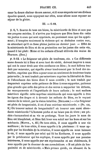 PSAUME CH.                                443

cœur la douce chaleur de son amour, et il nous emporte sur ses divines
épaules quand, nous appuyant sur elles, nous allons nous reposer au
séjour de la gloire,
                               III. — G-18.

   f. 6, 7. Source de tous ces biens, la miséricorde de Dieu et non pas
nos propres mérites. Il n'arrive pas toujours que Dieu fasse dès cette
vie justice à ceux qui sont opprimés, en punissant ceux qui les o p p r i -
m e n t ; il tempère seulement la violence qui se déchaîne contre e u x ,
en attendant qu'il en fasse pleine justice au dernier jour. — Effet de
la miséricorde de Dieu et de sa protection sur les justes dès cette vie,
quand il lui plaît : Moïse et les enfants d'Israël délivrés des mains de
Pharaon. (DUG.)
   fi. 8-12. « Le Seigneur est plein de tendresse, etc. » Ces différents
noms donnés ici à Dieu et avec tant de vérité, doivent inspirer à ceux
qui ont le cœur droit une vive confiance en Dieu ; le mot hébreu t r a -
duit par miserator,          qui signifie aimer tendrement par le fond des en-
trailles, exprime que Dieu a pour nous un sentiment de tendresse toute
paternelle ; le mot traduit par misericors         exprime la libéralité de Dieu
et l'abondance des biens dont il nous comble ; le mot traduit par
longanimis           exprime cette patience de Dieu à nous supporter, patienc
plus grande que celle des pères et des mères à supporter les défauts,
les manquements ot l'ingratitude do leurs enfants ; le mot        multum
misericors         signifie cette suprême miséricorde qui nous appelle à ôtr
les égaux des Anges et à devenir les enfants de Dieu, en le voyant
comme ils le voient, par la vision intuitive. (BELLARM.) — « Le Seigneur
est plein de longanimité, il est d'une extrême miséricorde. » (Ps. cil,
8.) Où trouver autant de longanimité? où trouver une aussi a b o n -
dante miséricorde ? L'homme pèche et ne laisse pas de vivre ; ses p é -
chés s'accumulent et sa vie se prolonge. Tous les jours lo nom de
Dieu est blasphémé, et Dieu fait lever son soleil sur les bons et sur les
méchants. (MATTH., V, 45.) De tous côtés, il nous appelle à une vie
meilleure ; de tous côtés, il nous appelle à la pénitence : il nous a p -
pelle par les bienfaits de la création, il nous appelle en nous laissant
la vie, il nous appelle par celui qui lit les Ecritures, il nous appelle
par le prédicateur qui les explique, il nous appelle par nos pensées
intérieures, il nous appelle par ses réprimandes et ses châtiments, il
nous appelle par la douceur de ses consolations, o II est plein de lon-
ganimité et de miséricorde. » Mais prenez garde, en abusant de la
 