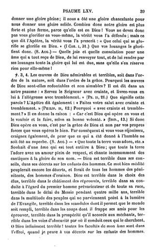 PA M L V
                            S U E X .                               39
d n e u e gloire pleine ; il n u a ôté u e gloire chancelante pour
  o nr n                         o s            n
n u d n e u e gloire solide. C m i n d n notre gloire est plus
  o s o nr n                         o be        o c
forte et plus ferme, p r e qu'elle est e De ! V u n d v z donc
                       ac                    n iu       os e ee
pas vous glorifier en vous-même, la vérité vous l'a d f n u ; m i ce
                                                           ée d      as
q e dit l'Apôtre, la vérité vous l'a prescrit : « Que celui qui se glo-
  u
rifie se glorifie en Dieu. » (I COR. I, 3 1 . ) Q e vos louanges le glori-
                                                 u
fient donc. (S. AUG.) — Q el joie et quelle consolation p u une
                              u le                                 o r
âme q i a tout r ç de Dieu, d lui renvoyer tout, et de lui r n r par
       u          eu            e                               e de
ses louanges toute la gloire qui lui est due, sans qu'elle s'en réserve
rien p u elle-même !
       or
    f. 3 , 4 . Les œ v e d De admirables et terribles, soit d n Tor-
                     u rs e iu                                    a s
d e d la nature, soit d n l'ordre d la grâce. P u q o les œ v e
   r e                        a s          e          o r ui         u rs
d De sont-elles redoutables et n n aimables? 11 est dit d n u
   e iu                                 o                         a s n
autre p a m : « Servez le Seigneur avec crainte, et livrez-vous e
          su e                                                         n
lui à l'allégresse a e tremblement. » (Ps. n, 21.) Q e signifie cette
                        vc                              u
parole ? LA ô r dit également : « Faites votre salut avec crainte et
               ' p te
tremblement. » (PHILIP, I I , 1 2 . ) P u q o « a e crainte et tremble-
                                       o r ui    vc
m n ?» Il e d n e la raison : « Car c'est De qui opère e vous et
    et            n o n                          iu              n
le vouloir et le faire, selon sa b n e volonté. » (IBID., 1 3 . ) Si donc
                                      o n
De opère e vous, c'est par la grâce d De et n n par vos propres
   iu             n                          e iu     o
forces q e vous o é e le bien. Par conséquent si v u v u réjouissez,
           u          prz                             o s o s
craignez également, d p u q e ce qui a été d n é à l'humble ne
                           e er u                    o n
soit ôté au superbe. (S. AUG.) — « Que toute la terre vous adore, etc.»
Souhait du e â e q i est tout entière à De ; q e toute la terre
               ' n m u                           iu    u
l'adore avec un a o r plein d respect, et chante i c s a m n des
                     mu             e                  n es m e t
cantiques à la gloire d son nom. — De est terrible d n ses con-
                           e                iu             a s
seils, d n ses décrets sur les enfants des h m e . C mol bien médité
          a s                                  o ms e
peuplerait encore les déserts, et ferait d tous les h m e des péni-
                                             e         o ms
nitents, des h m e d'oraison. De est terrible d n le choix des
                   o ms                 iu             as
élus, terrible d n le châtiment des réprouvés, terrible dans sa con-
                    a s
duite à l'égard du p e i r h m e prévaricateur et de toute sa race,
                         r me o m
terrible d n le délai d M s i p n a t q a r mille ans, terrible
              a s            u    e se e d n u t e
d n la multitude des peuples q i n parviennent point à la lumière
   a s                               u e
d l'Evangile, terrible d n les scandales dont il p r e que le m n e
   e                         a s                     emt              od
soit rempli, terrible d n les c u s dont il f a p ses a i p u les
                           a s      o p          rp e       ms o r
 éprouver, terrible d n la prospérité qu'il a c r e a x méchants, ter-
                         as                     cod u
 rible d n les voies d'obscurité par où il conduit ceux qui le cherchent.
          a s
 0 De infiniment terrible ! toutes les facultés d mon âme sont d n
       iu                                          e                  a s
 l'effroi, q a d je p n e à vos décrets s r les enfants des h m e .
               un        e s                  u                    o ms
 