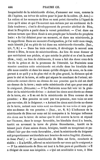 444                            PSAUME CIL
 longanimité de la miséricorde divine, d'amasser sur vous, comme le
 dit l'Apôtre, un trésor de colère pour le j o u r de la colère. ( S . AUG.) —
 La colère et les menaces de Dieu ne sont point éternelles à l'égard de
 ceux qu'il aime et qui l'honorent eux-mêmes par un sentiment de fi-
 liale tendresse ; c'est le développement du premier attribut de Dieu,
 dont le Prophète a parlé dans le verset précédent. — C'est dans ces
 mêmes termes que Dieu disait à son peuple par la bouche du prophète
 Isaïe : « Je t'ai délaissé pour un moment, et dans ma miséricorde, je
 te rappellerai. Dans un moment d'indignation, j e t'ai voilé mon visage,
 mais bientôt j ' a i eu pitié de toi dans ma miséricorde éternelle. (ISAI.,
 LIV, 7, 8.) » — Dans les trois suivants, il développe le second nom
 donné à Dieu, le nom de miséricordieux. Au lieu de nous donner ce
 que méritaient nos péchés, et que mérite le péché si ce n'est la mort?
 (ROM., VIII) ; au lieu de châtiments, il nous a fait des dons: ceux de la
 vie de la grâce et de la promesse de l'éternité. Le Psalmiste nous
 montre combien celte miséricorde est réelle dans les bienfaits dont
 elle nous comble et dans les maux qu'elle éloigne de nous, en la com-
 p a r a n t à ce qu'il y a de plus réel et de plus grand, la distance qui sé-
pare le ciel et la terre, et celle qui sépare le couchant de l'orient; mi-
séricorde a u t a n t élevée au-dessus de nos pensées que le ciel est élevé
au-dessus de la terre ; mais cette miséricorde n'est que pour ceux qui
le craignent. (BELLARM.) — 1° Le Psalmiste nous fait voir ici la gran-
deur de la miséricorde divine : « Autant les cieux sont élevés au-dessus
de la terre, etc. » Il en est de la miséricorde de Dieu comme de ses
pensées : « Mes pensées ne sont pas vos pensées, mes voies ne sont
pas vos voies, dit le Seigneur.» « Autant les cieux sont élevés au-dessus
de la terre, a u t a n t mes voies sont au-dessus de vos voies et mes pen-
sées au-dessus de vos pensées. » (ISAI., LV, 8, 9.) L'influence do la
miséricorde de Dieu sur nous est ici comparée à la bénigne influenco
des cieux sur la terre: do même quo lo ciel couvre la terro et répand
sur l'homme, dans le temps favorable, les bienfaits dont il a besoin,
tantôt en arrosant la terre de pluies fécondantes, tantôt en lo
faisant jouir d'une saison douce, bénigne, tantôt en tempérant et pu-
rifiant l'air par des vents favorables , ainsi la miséricorde du Seigneur
sait proportionner ses bienfaits aux besoins de notre fragilité. (CASSIOD.,
in hune Psal.) — 2° La miséricorde de Dieu est forte, constante et
stable : « 11 a fortifié, affermi sa miséricorde sur ceux qui le craignent.»
— 3° La miséricorde de Dieu est tout à la fois pure et purifiante : « Il
a éloigné de nous nos iniquités. » « Qui est semblable à vous, ô Dieu
 