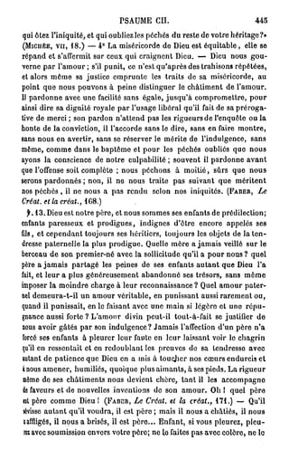 PSAUME      CIL                           445
qui ôtez l'iniquité, et qui oubliez les péchés du reste de votre héritage?»
(MICHÉE, VU, 1 8 . ) — 4 ° La miséricorde de Dieu est équitable , elle se
répand et s'affermit sur ceux qui craignent Dieu. — Dieu nous gou-
verne par l'amour ; s'il punit, ce n'est qu'après des trahisons répétées,
et alors môme sa justice emprunte les traits de sa miséricorde, au
point que nous pouvons à peine distinguer le châtiment de l'amour.
Il pardonne avec une facilité sans égale, jusqu'à compromettre, pour
ainsi dire sa dignité royale par l'usage libéral qu'il fait de sa préroga-
tive de merci ; son pardon n'attend pas les rigueurs de l'enquête ou la
honte de la conviction, il l'accorde sans le dire, sans en faire montre,
sans nous en avertir, sans se réserver le mérite de l'indulgence, sans
même, comme dans le baptême et pour les péchés oubliés que nous
ayons la conscience de notre culpabilité ; souvent il pardonne avant
que l'offense soit complète ; nous péchons à moitié, sûrs que nous
serons pardonnes ; non, il ne nous traite pas suivant que méritent
nos péchés , il ne nous a pas rendu selon nos iniquités. (FABER,        Le
Créât, et la créât., 1G8.)
   f. 1 3 . Dieu est notre père, et nous sommes ses enfants de prédilection;
enfants paresseux et prodigues, indignes d'être encore appelés ses
fils, et cependant toujours ses héritiers, toujours les objets de la ten-
dresse paternelle la plus prodigue. Quelle mère a jamais veillé sur le
berceau de son premier-né avec la sollicitude qu'il a pour nous ? quel
père a jamais partagé les peines de ses enfants autant que Dieu l'a
fait, et leur a plus généreusement abandonné ses trésors, sans même
imposer la moindre charge à leur reconnaissance ? Quel amour pater-
nel demeura-t-il un amour véritable, en punissant aussi rarement ou,
quand il punissait, en le faisant avec une main si légôro et uno répu-
gnance aussi forte ? L'amour divin peut-il tout-à-fait se justifier de
nous avoir gâtés par son indulgence? Jamais l'affection d'un père n'a
forcé ses enfants à pleurer leur faute en leur laissant voir le chagrin
qu'il en ressentait et en redoublant les preuves de sa tendresse avec
autant de patience que Dieu en a mis à toucjicr nos cœurs endurcis et
à nous amener, humiliés, quoique plus aimants, à ses pieds. La rigueur
 même de ses châtiments nous devient chère, tant il les accompagne
 de faveurs et de nouvelles inventions de son amour. Oh l quel père
 «st père comme Dieu! (FABCR,     Le Créât, el la créât.,                 171.) —
 sévisse autant qu'il voudra, il est père ; mais il nous a châtiés, il nous
 affligés, il nous a brisés, il est père... Enfant, si vous pleurez, pleu-
 rez avec soumission envers votre père; ne lo faites pas avec colère, ne le
 