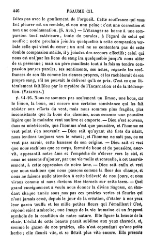 446                           PSAUME CIÎ.
 faites pas avec le gonflement de l'orgueil. Cette souffrance qui vous
 fait pleurer est un remède, et non une peine ; c'est une correction et
 non une condamnation. (S. AUG.) — L'étranger se borne à une com-
passion tout extérieure , toute de paroles , à l'égard de celui qui
souffre; notre prochain joindra quelquefois à cette compassion ver-
bale celle qui vient du cœur ; un ami ne se contentera pas de cette
double compassion stérile, il y joindra des secours effectifs ; celui qui
nous est u n i ' p a r les liens du sang ira quelquefois jusqu'à nous aider
de sa personne ; mais un père manifeste tout à la fois sa tendre com-
passion par ses paroles, ses sentiments, ses actes, regarde les souf-
frances de son fds comme les siennes propres, e l l e s rachèterait de son
propre sang, s'il ne pouvait le délivrer qu'à ce prix. C'est ce que lit-
téralement fait Dieu par le mystère de l'Incarnation et de la Rédemp-
tion. (VALENTIA.)
   f. 14-16. Nous ne sommes pas seulement un limon, une boue, car
le limon, la boue, ont encore une certaine consistance qui les fait
résister aux efforts du vent, mais nous sommes plus fragiles, plus
inconsistants que la boue des chemins, nous sommes une poussière
légère que le moindre vent soulève et emporte. — Dieu s'est souvenu,
dans sa miséricorde, que l'homme n'est que poussière, et l'homme no
veut point s'en souvenir. — Dieu sait qu'ayant été tirés du néant,
nous tendons toujours vers le n é a n t ; . e t l'homme ne sait pas, ou no
veut pas savoir, cette bassesse de son origine. — Dieu sait et veut
que nous sachions que ce corps, formé de boue et de poussière, asser-
vit, appesantit notre âme et l'empêche de s'élever vers le ciel, et
nous ne cessons d'ajouter, par une vie molle et sensuelle, à cet asservis-
sement, à cette oppression de notre â m e . — Dieu sait enfin et veut
que nous sachions que nous passons comme la fleur des champs, ot
nous ne faisons nulle attention à cette brièveté de nos jours, et nous
vivons comme si nous devions être éternels sur cette terre. — Quel
grand enseignement a voulu nous donner la divine Sagesse, en éten-
dant chaque année sous nos pas ces prairies vertes et fleuries qui
n'ont jamais cessé, depuis le j o u r de la création, d'étaler à nos yeux
leur gazon touffu et les mille petites fleurs qui l'émaillent? C'est,
répond saint Ambroise, une image de la vie humaine et un frappant
symbole de la condition de notre nature. Elle figure la beauté do la
chair. L'éclat de cette beauté paraît sublime aux yeux charnels, et,
comme le gazon de nos prairies, elle n'est cependant qu'une petite
herbe ; elle fleurit vite, et se flétrit plus vite encore. Elle présente
 