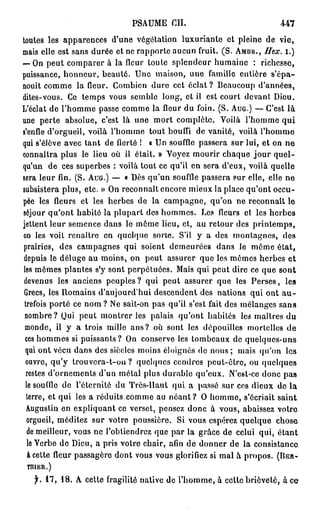 P S A U M E CIL                          447
toutes les apparences d'une végétation luxuriante et pleine de vie,
mais elle est sans durée et ne rapporte aucun fruit. (S. AMBR.,    Hex.     i.)
— On peut comparer à la fleur toute splendeur humaine : richesse,
puissance, honneur, beauté. Une maison, une famille entière s'épa-
nouit comme la fleur. Combien dure cet éclat ? Beaucoup d'années,
dites-vous. Ce temps vous semble long, et il est court devant Dieu.
L'éclat de l'homme passe comme la fleur du foin. (S. AUG.) — C'est là
une perte absolue, c'est là une mort complète. Voilà l'homme qui
s'enfle d'orgueil, voilà l'homme tout bouffi de vanité, voilà l'homme
qui s'élève avec tant de fierté ! « Un souffle passera sur lui, et on ne
connaîtra plus le lieu où il était. » Voyez mourir chaque j o u r quel-
qu'un de ces superbes : voilà tout ce qu'il en sera d'eux, voilà quelle
sera leur fin. (S. AUG.) —- « Dès qu'un souffle passera sur elle, elle ne
subsistera plus, etc. » On reconnaît encore mieux la place qu'ont occu-
pée les fleurs et les herbes de la campagne, qu'on ne reconnaît le
séjour qu'ont habité la plupart des hommes. Les fleurs et les herbes
jettent leur semence dans le même lieu, et, au retour des printemps,
on les voit renaître en quelque sorte. S'il y a des montagnes, des
prairies, des campagnes qui soient demeurées dans le même état,
depuis le déluge au moins, on peut assurer que les mêmes herbes et
les mêmes plantes s'y sont perpétuées. Mais qui peut dire ce que sont
 devenus les anciens peuples? qui peut assurer que les Perses, les
 Grecs, les Romains d'aujourd'hui descendent des nations qui ont a u -
 trefois porté ce nom ? Ne sait-on pas qu'il s'est fait des mélanges sans
 nombre? Qui peut montrer les palais qu'ont habités les maîtres du
 monde, il y a trois mille a n s ? où sont les dépouilles mortelles de
 ces hommes si puissants? On conserve les tombeaux de quelques-uns
 qui ont vécu dans des siècles moins éloignés de nous ; mais qu'on les
 ouvre, qu'y trouvera-t-on ? quelques cendres peut-être, ou quelques
 restes d'ornements d'un métal plus durable qu'eux. N'est-ce donc pas
 le souffle de l'éternité du Très-Haut qui a passé sur ces dieux do la
  terre, et qui les a réduits comme au n é a n t ? O homme, s'écriait saint
  Augustin en expliquant ce verset, pensez donc à vous, abaissez votre
  orgueil, méditez sur votre poussière. Si vous espérez quelque chose
  de meilleur, vous ne l'obtiendrez que par la grâce de celui qui, étant
  le Verbe de Dieu, a pris votre chair, afin de donner de la consistance
  à cette fleur passagère dont vous vous glorifiez si mal à propos. (BER-
 TniER.)

   f. 17, 18. A cette fragilité native de l'homme, à celte brièveté, à ce
 