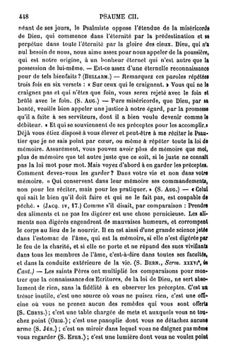P S A U M E CH.
us
 néant de ses jours, le Psalmiste oppose l'étendue de la miséricorde
 de Dieu, qui commence dans l'éternité par la prédestination et se
 perpétue dans toute l'éternité par la gloire des cieux. Dieu, qui n'a
 nul besoin de nous, nous aime assez pour nous appeler de la poussière,
 qui est notre origine, à un bonheur éternel qui n'est autre que la
 possession de lui-même. — Est-ce assez d'une éternelle reconnaissance
 pour de tels bienfaits ? (BELLARM.) — Remarquez ces paroles répétées
 trois fois en six versets : « Sur ceux qui le craignent. » Vous qui no le
 craignez pas et qui n'êtes que foin, vous serez rejeté avec le foin et
brûlé avec le foin. (S. AUG.) — P u r e miséricorde, que Dieu, par sa
bonté, veuille bien appeler une justice à notre égard, par la promesse
qu'il a faite à ses serviteurs, dont il a bien voulu devenir comme le
débiteur. « Et qui se souviennent de ses préceptes pour les accomplir.!
Déjà vous éliez disposé à vous élever et peut-être à me réciter le Psau-
tier que j e ne sais point par cœur, ou même à- répéter toute la loi de
mémoire. Assurément, vous pouvez avoir plus de mémoire que moi,
plus de mémoire que tel autre juste que ce soit, si le juste ne connaît
p a s la loi mot pour mot. Mais voyez d'abord à en garder les préceptes.
Comment devez-vous les garder ? Dans votre vie et non dans votre
mémoire. « Qui conservent dans leur mémoire ses commandements,
non pour les réciter, mais pour les pratiquer. » (S. AUG.) — « Celui
qui sait le bien qu'il doit faire et qui ne le fait pas, est coupable de
péché. » (JACQ. IV, 1 7 . ) Gomme s'il disait, p a r comparaison : Prendre
des aliments et ne pas les digérer est une chose pernicieuse. Les ali-
ments non digérés engendrent de mauvaises humeurs, et corrompent
le corps au lieu de le nourrir. Il en est ainsi d'une grande science jetée
dans l'estomac de l'âme, qui est la mémoire, si elle n'est digérée par
le feu de la charité, et si elle ne porte et ne répand des sucs vivifiants
dans tous les membres de l'âme, c'est-à-dire dans toutes ses facultés,
                                                                     8
et dans la conduite extérieure de la vie. (S. BERN., Serm. xxxvt , in
Cant.) — Les saints Pères ont multiplié les comparaisons pour mon-
trer que la connaissance des Ecritures, de la loi de Dieu, ne sert abso-
lument de rien, sans la fidélité à en observer les préceptes. C'est ua
trésor inutile, c'est une source où vous ne puisez rien, c'est une oflî»
cine où vous ne prenez aucun des remèdes qui vous sont ofierU
(S. CHRTS.) ; c'est une table chargée de mets et auxquels vous no lou-
chez point (ORIG.); c'est une panoplie dont vous ne détachez aucune
a r m e (S. JÉR.) ; c'est un miroir dans lequel vous ne daignez pas môme
vous regarder (S. EPUR.) ; c'est une lumière dont vous ne voulez point
 