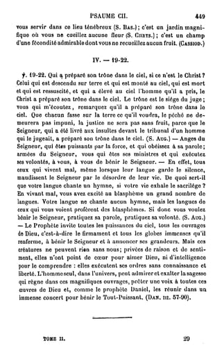 PSAUME CH.                                449
vous servir dans ce lieu ténébreux (S. BAS.) ; c'est un jardin m a g n i -
fique où vous ne cueillez aucune fleur (S. CHRYS.) ; c'est un champ
d'une fécondité admirable dont vous ne recueillez aucun fruit. (CASSIOD.)

                              IV. — 19-22.

   f. 19-22. Qui a préparé son trône dans le ciel, si ce n'est le Ghrist ?
Celui qui est descendu sur terre et qui est monté au ciel, qui est mort
et qui est ressuscité, et qui a élevé au ciel l'homme qu'il a pris, le
Christ a préparé son trône dans le ciel. Le trône est le siège du j u g e ;
vous qui m'écoutez, remarquez qu'il a préparé son trône dans le
ciel. Que chacun fasse sur la terre ce qu'il voudra, le péché ne d e -
meurera pas impuni, la justice ne sera pas sans fruit, parce que le
Seigneur, qui a été livré aux insultes devant le tribunal d'un h o m m e
qui le jugeait, a préparé son trône dans le ciel. ( S . AUG.) — Anges du
Seigneur, qui êtes puissants par la force, et qui obéissez à sa parole;
armées du Seigneur, vous qui êtes ses ministres et qui exécutez
ses volontés, à vous, à vous de bénir le Seigneur. — En effet, tous
ceux qui vivent mal, même lorsque leur langue garde le silence,
maudissent le Seigneur par le désordre de leur vie. De quoi sert-il
que votre langue chante un hymne, si votre vie exhale le sacrilège ?
En vivant mal, vous avez excité au blasphème un grand nombre de
langues. Votre langue ne chante aucun h y m n e , mais les langues de
ceux qui vous voient profèrent des blasphèmes. Si donc vous voulez
bénir le Seigneur, pratiquez sa parole, pratiquez sa volonté. (S. AUG.)
 — Le Prophète invite toutes les puissances du ciel, tous les ouvrages
 de Dieu, c'est-à-dire le firmament et tous les globes immenses qu'il
 renferme, à bénir le Seigneur et à annoncer ses grandeurs. Mais ces
 créatures ne peuvent rien sans nous ; privées de raison et de senti-
 ment, elles n'ont point de cœur pour aimer Dieu, ni d'intelligence
 pour le comprendre : elles exécutent ses ordres sans connaissance et
 liberté. L'hommeseul, dans l'univers, peut admirer et exalter la sagesse
 qui règne dans ces magnifiques ouvrages, prêter une voix à toutes ces
 œuvres de Dieu et, comme le prophète Daniel, les réunir dans un
  immense concert pour bénir le Tout-Puissant. (DAN. m . 57-90).




          ÏOME II.                                               29
 