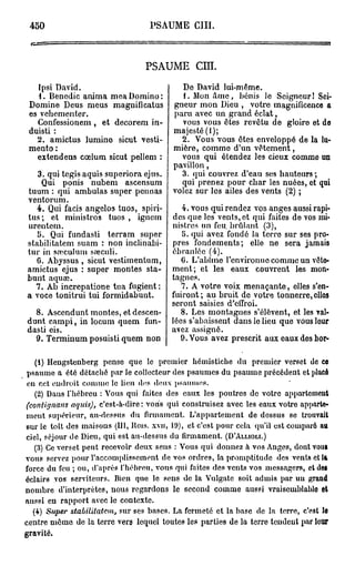 450                               PSAUME        cm.



                                 PSAUME           cm.

   Ipsi David.                             De David lui-même.
    1. Benedic anima mea Domino:            1. Mon Ame, bénis le Seigneur! Sei-
 Domine Deus meus magnificatus           gneur mon Dieu , votre magnificence a
 es vehem enter.                         paru avec un grand éclat,
   Confessionem , et decorem in-           vous vous êtes revêtu de gloire et do
 duisti :                                majesté (f);
   2. amictus lumino sicut vesti-          2. Vous vous êtes enveloppé de la lu-
 mento :                                 mière, comme d'un vêtement,
   extendens cœlum sicut pellem :          vous qui étendez les cieux comme un
                                         pavillon,
   3. qui tegis aquis superiora ejus.      3. qui couvrez d'eau ses hauteurs ;
    Qui ponis nubem ascensum               qui prenez pour char les nuées, et qui
tuum : qui ambulas super pennas          volez sur les ailes des vents (2) ;
ventorum.
   4. Qui facis angelos tuos, spiri-        4. vous qui rendez vos anges aussi rapi-
tus; et ministros tuos , igncm           des que les vents, et qui faites de vos mi-
urentem.                                 nistres un feu. brûlant (3),
   5. Qui fundasti terram super             5. qui avez fondé la terre sur ses pro-
stabilitatem suam : non inclinabi-       pres fondements; elle ne sera jamais
tur in sœculum sreculi.                  ébranlée (4).
   G. Abyssus , sicut vestimentum,          (i. L'abîme l'cnvironuc comme un vête-
amictus ejus : super montes sta-         ment; et les eaux couvrent les mon-
bunt aquaî.                              tagnes.
  7. Ab increpatione tua fugient :          7. A votre voix menaçante, elles s'en-
a voce tonitrui tui formidabuut.         fuiront ; au bruit de votre tonnerre, elles
                                         seront saisies d'effroi.
  8. Ascendunt montes, et dcscen-           8. Les montagnes s'élèvent, et les val-
dunt campi, in locum quem fun-           lées s'abaissent dans le lieu que vous leur
dasti eis.                               avez assigné.
  9. Terminum posuisti quem non             9. Vous avez prescrit aux eaux des bor-

   (1) Hengstenberg pense que le premier hémistiche du premier verset do ce
 psaume a été détaché par le collecteur des psaumes du psaume précédent et placé
 eu cet eudroit comme le lien dus deux psaumes.
   (2) Dans l'hébreu : Vous qui faites des eaux les poutres de votre appartement
(contignayis aquis), c'est-à-dire : vous qui construisez avec les eaux votre apparte-
ment supérieur, au-dessus du firmament. L'appartement de dessus se trouvait
sur le toit des maisons (111, Hois. xvu, 19), et c'est pour cela qu'il est comparé au
ciel, séjour de Dieu, qui est au-dessus du firmament. (D'ÀLLIOLI.)
   (3) Ce verset peut recevoir deux sens : Vous qui donnez à vos Anges, dont vous
vous servez pour l'accomplissement de vos ordres, la promptitude des vents et la
force du feu ; ou, d'après l'hébreu, vous qui faites des vents vos messagers, ctdoi
éclairs vos serviteurs. Bien que le sens de la Vulgate soit admis par uu grand
nombre d'interprètes, nous regardons le second comme aussi vraisemblable et
aussi en rapport avec le contexte.
  (4) Super stabilitatem, sur ses bases. La fermeté et la base de la terre, c'est le
centre mêuie de la terre vers lequel toutes les parties de la terre tendeut par leur
gravité.
 