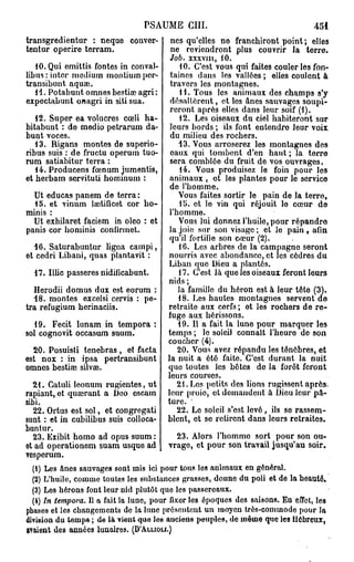 PSAUME c m .                                     451
transgredientur : neque conver-          nés qu'elles ne franchiront point ; elles
tentur operire terram.                   ne reviendront plus couvrir la terre.
                                         Job.   XXXVIII,   10.
   du. Qui emittis fontes in conval-         10. C'est vous qui faites couler les fon-
libusrintcr médium montiumpcr-           taines dans les vallées ; elles coulont à
transibunt aquae.                        travers les montagnes.
   1 1. Potabunt omnes bestial agri :        11. Tous les animaux des champs s'y
expoctabunt onagri in siti sua.          désaltèrent, et los ânes sauvages soupi-
                                         reront après elles dans leur soif (1).
   12. Super ea volucres cœli ha-            12. Les oiseaux du ciel habiteront sur
bitabunt : do medio petrarum da-         leurs bords ; ils font entendre leur voix
bunt voces.                              du milieu des rochers.
   13. Rigans montes de superio-            13. Vous arroserez les montagnes des
ribus suis : de fructu operum tuo-       eaux qui tombent d'en haut ; la terre
rum satiabitur terra :                   sera comblée du fruit de vos ouvrages.
   14. Producens fœnum jumentis,             14. Vous produisez le foin pour les
et berbam servituti hominum :            animaux , ot les plantes pour le service
                                         de l'homme.
  Ut educas panem de terra:                 Vous faites sortir le pain de la terro,
  15. et vinum lsctiiîcet cor ho-            15. et lo vin qui réjouit lo cœur de
minis :                                  l'homme.
  Ut exhilaret faciem in oleo : et          Vous lui donnez l'huile, pour répandre
panis cor hominis confirmet.             la joie sur son visage ; et lo pain, afin
                                         qu'il fortifie son cœur (2).
  16. Saturabuntur ligna campi,             16. Les arbres de la campagne seront
et cedri Libani, quas plantavit :       nourris avec abondance, et les cèdres du
                                        Liban que Dieu a plantés.
  17. Illic passeres nidificabunt.          17. C'est là que les oiseaux feront leurs
                                        nids ;
   Herodii domus dux est eorum :            la famille du héron est à leur tôte (3).
  18. montes excelsi cervis : pe-           18. Les hautes montagnes servent de
tra refugium berinaciis.                retraite aux cerfs ; et les rochers de re-
                                        fuge aux hérissons.
  19. Fecit lunam in tempora :              19. Il a fait la lune pour marquer les
sol cognovit occasum suum.              temps ; le soleil connaît l'heure de son
                                        coucher (4).
  20. Posuisli tenebras , et facta          20. Vous avez répandu les ténèbres, et
est nox : in ipsa pertransibunt         la nuit a été faite. C'est durant la nuit
omnes bestiaî silvae.                   que toutes les bètes de la forêt feront
                                        leurs courses.
  21. Catuli leonum rugientes, ut           21. Los petits des lions rugissent après,
rapiant, et quadrant a Deo escam        leur proie, et domandent à Dieu leur pâ-
sibi.                                   ture.
  22. Ortus est sol, et congregati          22. Le soleil s'est levé, ils se rassem-
sunt : et in cubilibus suis colloca-    blent, et se retirent dans leurs retraites.
buntur.
  23. Exibit homo ad opus suum:              23. Alors l'hommo sort pour son ou-
et ad operationem suam usque ad vrage, et pour son travail jusqu'au soir.
vesperum.
  (1) Les ânes sauvages sont mis ici pour tous les animaux en général.
  (2) L'huile, connue toutes les substances grasses, donne du poli et de la beauté.
  (3) Les hérons font leur nid plutôt que les passereaux.
  (4) In tempora. Il a fait la lune, pour fixer les époques des saisons. En effet, les
phases et les changements de la lune présentent un moyen très-comuiode pour la
division du temps ; de 14 vient que les anciens peuples, de morne que les Hébreux,
avaient des années lunaires. (D'ALLIOU.)
 