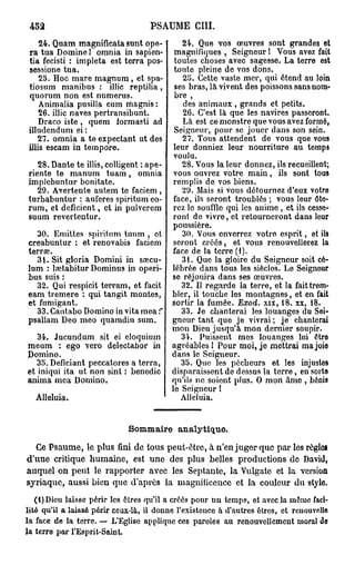 452                                PSAUME CIII.
     24. Quam magnificata sunt opé-        24. Que vos œuvres sont grandes et
 ra tua Domine ! omnia in sapien-        magnifiques , Seigneur ! Vous avez fait
 tia fecisti : impleta est terra pos-    toutes choses avec sagesse. La terre est
 sessione tua.                           toute pleine de vos dons.
     25. Hoc mare magnum, et spa-          25. Cette vaste mer, qui étend au loin
 tiosum manibus : illic reptilia,        ses bras, là vivent des poissons sans nom-
 quorum non est numerus.                 bre ,
     Animalia pusilla cum magnis :          des animaux , grands et petits.
     26. illic naves pertransibunt.         26. C'est là que les navires passeront.
     Draco iste , quem formasti ad          Là est ce monstre que vous avez formé,
 illudendum ei :                         Seigneur, pour se jouer dans son sein.
    27. omnia a te expectant ut des        27. Tous attendent de vous que vous
 illis escam in tempore.                 leur donniez leur nourriture au temps
                                         voulu.
   28. Dante te illis, colligent : ape-    28. Vous la leur donnez, ils recueillent;
riente te manum tuam, omnia vous ouvrez votre main, ils sont tous
implebuntur bonitate.                   remplis de vos biens.
   29. Avertente autem te faciem ,         29. Mais si vous détournez d'eux votre
turbabuntur : auferes spiritum eo- face, ils seront troublés ; vous leur ôte-
rum, et déficient, et in pulvercm rcz le souffle qui les anime , et ils cesse-
suum revertentur.                       ront de vivre, et retourneront dans leur
                                        poussière.
   30. Emittcs spiritum tuum , et          30. Vous enverrez votro esprit, et ils
creabuntur : et renovabis faciem seront créés, et vous renouvellerez la
terrae.                                 face de la terre (1).
   31. Sit gloria Domini in sœcu-          31. Que la gloire du Seigneur soit cé-
lum : lsetabitur Dominus in operi- lébrée dans tous les siècles. Le Seignour
bus suis :                              se réjouira dans ses œuvres.
   32. Qui respicit terram, et facit       32. Il regarde la terre, et la fait trem-
eam tremere : qui tangit montes, bler, il touche les montagnes, et en fait
et fumigant.                            sortir la fumée. Exod. xix, 18. xx, 18.
   33. Cantabo Domino in vita mea :*       33. Je chanterai les louanges du Sei-
psallam Deo meo quamdiu sum.            gneur tant que je vivrai ; je chanterai
                                        mon Dieu jusqu'à mon dernier soupir.
   34. Jucundum sit ei eloquium            34. Puissent mes louanges lui ôtro
meum : ego vero delectabor in agréables ! Pour moi, je mettrai ma joio
Domino.                                 dans le Seigneur.
   35. Deficiant peccatores a terra,       35. Que les pécheurs et les injustos
et iniqui ita ut non sint : benedic disparaissent de dessus la terre, en sorte
anima mea Domino.                       qu'ils ne soiont plus. O mon âmo , bénis
                                        le Seigneur !
  Alléluia.                                Alléluia.


                              Sommaire analytique.
  Ce Psaume, le plus fini de tous peut-être, à n'en juger que par les règles
d'une critique humaine, est une des plus belles productions de David,
auquel on peut le rapporter avec les Septante, la Vulgate et la version
syriaque, aussi bien que d'après la magnificence et la couleur du stylo.
   (t)Dieu laisse périr les êtres qu'il a créés pour un temps, et avec la même faci-
lité qu'il a laissé périr ceux-là, il donne l'existence à d'autres êtres, et rcuouvollfl
la face de la terre. — L'Eglise applique ces paroles au renouvellement moral de
la terre par l'Esprit-Saint.
 