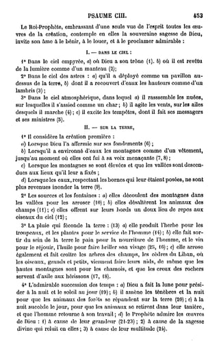 PSAUME       cm.                             453
  Le Roi-Prophète, embrassant d'une seule vue de l'esprit toutes les œu-
vres de la création, contemple en elles la souveraine sagesse de Dieu,
invite son âme à le bénir, à le louor, et à le proclamer admirable :
                              I. — DANS LE CIEL :
   1° Dans le ciel empyrée, a) où Dieu a son trôno (1). b) où il est revêtu
de la lumière comme d'un manteau (2);
  2° Dans le ciel des astres : a) qu'il a déployé comme un pavillon au-
dessus de la terre, 6) dont il a recouvert d'eaux les hauteurs comme d'un
lambris (3) ;
   3° Dans le ciel atmosphérique, dans lequel a) il rasssemble les nuées,
sur lesquelles il s'assied comme un char ; b) il agite les vents, sur les ailes
desquels il marche (4) ; c) il excite les tempêtes, dont il fait ses messagers
et ses ministres (5).
                             IL — SUR L  TERRE,

   1° Il considère la création première :
   a) Lorsque Dieu l'a affermie sur ses fondements (6) ;
   6) Lorsqu'il a environné d'eaux les montagnes comme d'un vêtement,
jusqu'au moment où elles ont fui à sa voix menaçante (7,8);
   c) Lorsque les montagnes se sont élevées et que les vallées sont descen-
dues aux lieux qu'il leur a fixés ;
   d) Lorsque les eaux, respectant les bornes qui leur étaient posées, ne sont
plus revenues inonder la terre (9).
   2° Les sources et les fontaines : a) elles découlent des montagnes dans
les vallées pour les arroser (10) ; b) elles désaltèrent les animaux des
champs ( H ) ; c) elles offrent sur leurs bords un doux lieu de repos aux
oiseaux du ciel (12) ;
   3° La pluie qui féconde la terre : (13) a) elle produit l'herbe pour les
troupeaux, et les plantes pour lo service do l'homme (14) ; b) elle fait sor-
tir du sein de la terre le pain pour la nourriture de l'homme, et le vin
                                                           r
pour le réjouir, l'huile pour faire briller son visage (2.>, 10) ; c) clic arrose
 également et fait croître les arbres des champs, les cèdres du Liban, où
les oiseaux, grands et petits, viennent faire leurs nids, de mémo quo les
hautes montagnes sont pour les chamois, et que les creux des rochers
 servent d'asile aux hérissons (17, 18).
  4° L'admirable succession dos temps : a) Dieu a fait la lune pour prési-
der à la nuit et le soleil au jour (19); b) il amène les ténèbres et la nuit
pour que les animaux des forêts se répandent sur la terre (20) ; c) à la
nuit succède le jour, pour quo les animaux se retirent dans leur tanière,
et que l'homme retourne à son travail ; <l) lo Prophète admire les œuvres
de Dieu : i) à cause de leur grandeur (21-23) ; 2) a cause de la sagesse
divine qui reluit en elles ; 3) à cause de leur multitude (24).
 