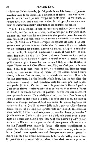 40                          PSAUME LXY.
J'adore ces divins conseils, je n'ai garde de vouloir les sonder ; j e veux
marcher dans la foi comme les patriarches et comme tous vos saints;
que la t e r r e u r dont je suis rempli ne m'ôte point la confiance. Je
remets tout mon sort entre vos mains. Je m'approche de vous, non
pour examiner mais pour bénir toutes vos œuvres. (BERTHIER.)
    f. 5, 6. « 11 a changé la mer en une terre sèche. » Cette mer était
le monde, aux flots salés et amers, bouleversée par les tempêtes et dé-
 chaînant sa fureur par les soulèvements des persécutions. Le monde
 était vraiment une mer, mais cette mer a été convertie en u n e terre
sèche. (S. AUG.) — « Venez et voyez les œuvres de Dieu. » Le Sei-
gneur a multiplié ses œuvres admirables. On vous voit souvent admi-
rer un histrion; cet homme, à force de travail, a appris à marcher
sur une corde, et, suspendu au-dessus de vous, il vous tient en sus-
pens. Regardez d'autre p a r t Celui qui vous donne de tout autres
spectacles : votre histrion a appris à marcher sur la corde ; est-co
 qu'il a aussi appris à marcher sur la mer ? Oubliez votre théâtre, et
 voyez Pierre, votre Apôtre (MATTH. XIV, 29) ; ce n'est pas un funam-
bule, c'est, si j e puis créer ce mot, un mariambule. Marchez donc
aussi, non pas sur ces eaux où Pierre, en marchant, figurait autre
 chose, mais sur d'autres eaux, car ce monde est une mer. Il en a la
 funeste amertume, il a des flots de tribulations, il a les tempêtes des
 tentations; voilà où il faut marcher, voilà les eaux qu'il faut fouler
 aux pieds. (S. AUG., Ps. XXXÏX.) — « Ils passeront le fleuve à pied. »
 Quel est ce fleuve ? ce fleuve est tout ce qui meurt en ce monde. Voyez
 ce fleuve : les choses viennent et passent, et d'autres leur succèdent
pour passer de même. N'en est-il pas ainsi pour l'eau d'un fleuve qui
sort de terre et qui coule? Il faut que tout être qui est né cède la
place à un être qui naîtra, et tout cet ordre de choses fugitives est
comme un fleuve. Que l'âme ne se jette point par convoitise dans ce
fleuve, qu'elle ne s'y jette pas, qu'elle reste sur le bord. Et comment
passera-t-ellc à travers les trompeuses délices des choses périssables?
Qu'elle croie au Christ et elle passera à pied ; elle passe sous la con-
duite du Christ, elle passe à pied. Que veut dire passer à pied ? passer
facilement. Elle no cherche pas un cheval pour passer; elle ne monte
pas sur l'orgueil pour passer le fleuve ; elle passe humblement et
passe plus sûrement. (S. AUG.) — « Alors nous nous réjouirons en
lui. » Quand nous réjouirons-nous? Lorsque nous aurons passé le
fleuve à pied. Nous avons la promesse de la vie éternelle, nous avons
la promesse de la résurrection ; alors notre chair ne sera plus un
 
