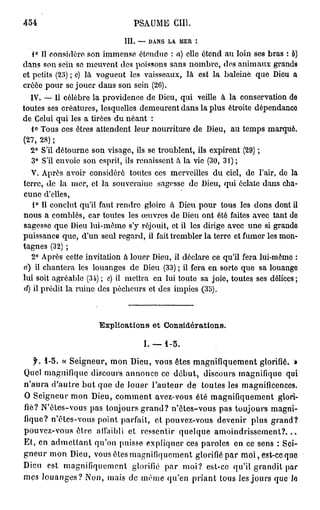 454                             PSAUME GUI.

                             III. — DANS LA MER
   1° Il considère son immense étendue : a) elle étend au loin ses bras : b)
dans son sein se meuvent des poissons sans nombre, des animaux grands
et petits (25) ; c) là voguent les vaisseaux, là est la baleiné que Dieu a
créée pour se jouer dans son sein (26).
  IV. — Il célèbre la providence de Dieu, qui veille à la conservation de
toutes ses créatures, lesquelles demeurent dans la plus étroite dépendance
de Celui qui les a tirées du néant :
   1° Tous ces êtres attendent leur nourriture de Dieu, au temps marqué.
(27, 28) ;
   2° S'il détourne son visage, ils se troublent, ils expirent (29) ;
   3° S'il envoie son esprit, ils renaissent à la vie (30, 31) ;
   V. Après avoir considéré toutes ces merveilles du ciel, de l'air, de la
terre, do la mer, et la souveraine sagesse do Dieu, qui éclate dans cha-
cune d'elles,
   1° Il conclut qu'il faut rendre gloire à Dieu pour tous les dons dont il
nous a comblés, car toutes les œuvres de Dieu ont été faites avec tant de
sagesse que Dieu lui-môme s'y réjouit, et il les dirige avec une si grande
puissance que, d'un seul regard, il fait trembler la terre et fumer les mon-
tagnes (32) ;
   2° Après cette invitation à louer Dieu, il déclare ce qu'il fera lui-mêmo :
a) il chantera les louanges de Dieu (33) ; il fera en sorte que sa louange
lui soit agréable (34) ; c) il mettra en lui toute sa joie, toutes ses délices ;
d) il prédit la ruine des pécheurs et des impies (35).



                      Explications et Considérations.

                                   I . — 1-5.

   f. 1-5. « Seigneur, mon Dieu, vous êtes magnifiquement glorifié. »
Quel magnifique discours annonce ce début, discours magnifique qui
n'aura d'autre but que de louer l'auteur de toutes les magnificences.
O Seigneur mon Dieu, comment avez-vous été magnifiquement glori-
fié? N'ètes-vous pas toujours grand? n'ôtes-vous pas toujours magni-
fique? n'êtes-vous point parfait, et pouvez-vous devenir plus grand?
pouvez-vous être affaibli et ressentir quelque amoindrissement?...
Et, en admettant qu'on puisse expliquer ces paroles en ce sens : Sei-
gneur mon Dieu, vous êtes magnifiquement glorifié par m o i , est-ce que
Dieu est magnifiquement glorifié par moi? est-ce qu'il grandit par
mes louanges? Non, mais de même qu'en priant tous les jours que lo
 