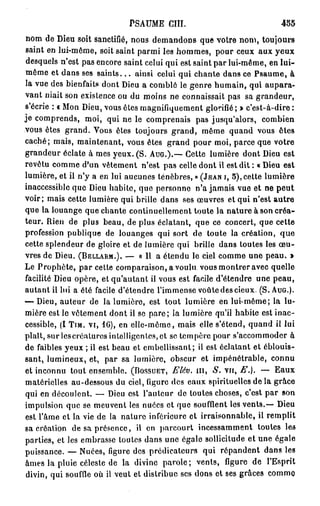 PSAUME CIII.                               455
nom de Dieu soit sanctifié, nous demandons que votre nom, toujours
saint en lui-même, soit saint parmi les hommes, pour ceux aux yeux
desquels n'est pas encore saint celui qui est saint par lui-même, en l u i -
même et dans ses s a i n t s . . . ainsi celui qui chante dans ce Psaume, à
la vue des bienfaits dont Dieu a comblé le genre humain, qui aupara-
vant niait son existence ou du moins ne connaissait pas sa grandeur,
s'écrie : « Mon Dieu, vous êtes magnifiquement glorifié ; » c'est-à-dire :
je comprends, moi, qui ne le comprenais pas jusqu'alors, combien
vous êtes grand. Vous êtes toujours grand, même quand vous êtes
caché; mais, maintenant, vous êtes grand pour moi, parce que votre
grandeur éclate à mes yeux. (S. AUG.).— Cette lumière dont Dieu est
revêtu comme d'un vêtement n'est pas celle dont il est dit : « Dieu est
lumière, et ii n'y a en lui aucunes ténèbres, » (JEAN I, 5 ) , cette lumière
inaccessible que Dieu habite, que personne n'a jamais vue et ne peut
voir; mais cette lumière qui brille dans ses œuvres et qui n'est autre
que la louange que chante continuellement toute la nature à son créa-
teur. Rien de plus beau, de plus éclatant, que ce concert, que cette
profession publique de louanges qui sort de toute la création, q u e
cette splendeur de gloire et de lumière qui brille dans toutes les œ u -
vres de Dieu. (BELLARM.). — « 11 a étendu le ciel comme une peau. »
Le Prophète, par cette comparaison, a voulu vous montrer avec quelle
facilité Dieu opère, et qu'autant ii vous est facile d'étendre une peau,
autant il lui a été facile d'étendre l'immense voûte des cieux. (S. AUG.).
— Dieu, auteur de la lumière, est tout lumière en lui-même; la lu-
mière est le vêtement dont il se pare; la lumière qu'il habile est inac-
cessible, (I TIM. vi, 16), en elle-même, mais elle s'étend, quand il lui
plaît, sur les créatures intolligontcs,et se tempère pour s'accommoder à
de faibles yeux ; il est beau et embellissant; il est éclatant et éblouis-
sant, lumineux, et, par sa lumière, obscur et impénétrable, connu
et inconnu tout ensemble. (BOSSUET, Elév. m , S. vu, E.). — Eaux
matérielles au-dessous du ciel, ligure des eaux spirituelles de la grâce
qui en découlent. — Dieu est l'auteur de toutes choses, c'est par son
impulsion que se meuvent les nuées et que soufflent les vents.— Dieu
est l'âme et la vie de la nature inférieure et irraisonnable, il remplit
sa création de sa présence, il en parcourt incessamment toutes les
parties, et les embrasse toutes dans une égale sollicitude et une égale
puissance. — Nuées, figure des prédicateurs qui répandent dans les
âmes la pluie céleste de la divine parole; vents, figure de l'Esprit
divin, qui souffle où il veut et distribue ses dons et ses grâces comme
 