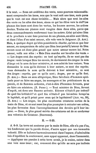 456                            PSAUME         cm.
il le veut. — Sous cet emblème des vents, nous pouvons raisonnable-
ment comprendre les âmes, non que le vent soit une âme, mais parce
que le vent est une chose i n v i s i b l e . . . Mais alors que sont les ailes
des vents ou les ailes des âmes, sinon ce qui les élève vers le ciel? Les
plumes des âmes sont donc les vertus, les bonnes œuvres, les actions
droites. Toutes ces plumes sont rangées dans deux ailes, parce que
deux commandements renferment tous les autres. Celui qui aime Dieu
 et le prochain a une âme pourvue de ses plumes, ses ailes sont libres,
 et dans l'élan d'un saint amour, elle vole vers le Seigneur. (S. AUG.).
Mais, à quelque degré qu'elles possèdent la charité, qu'est-ce que leur
amour, en comparaison de celui que Dieu leur porte? L'amour de Dieu
envers nous est donc plus grand que notre amour envers lui. Notre
 amour, voilà nos ailes : « Mais Dieu marche sur les ailes des vents. »
— Les Anges sont des esprits : en tant qu'esprits, ils ne sont pas des
Anges: mais lorsque Dieu les envoie, ils deviennent des Anges : le nom
d'Ange est le nom de leur ministère, cl non celui de leur nature. Vous
demandez le nom qu'ils doivent à leur n a t u r e , ce sont des esprits;
vous demandez le nom qu'ils doivent à leur ministère, ce sont
des Anges : esprits, par ce qu'ils sont ; Anges, par ce qu'ils font.
(S. AUG.)— Dans un sens allégorique, Dieu fait choix d'hommes spiri-
tuels pour en faire ses anges, les messagers et les prédicateurs de sa
parole, et de flammes ardentes, c'est-à-dire d'hommes fervents, pour
en faire ses ministres. ( S . PROSP). — Tout ministre de Dieu, fervent
d'esprit, est donc une flamme ardente. Etienne n'ôtait-il pas ardent?
de quel feu brûlait-il? et quel feu n'était-il pas lui-môme lorsqu'on
le lapidait, et qu'il priait pour ceux qui le lapidaient? (ACT. VU, 59),
(S. AUG.) — Les Anges, les plus excellentes créatures sorties de la
 main de Dieu, et ce sont aussi les plus promptes à exécuter ses ordres,
les plus ferventes dans l'accomplissement des devoirs qu'il leur im-
 pose. — Donc, le plus grand mérite des créatures est de se conformer
 aux volontés du Créateur. (DEHTIIIER).

                                  II. — 6 - 2 5 .

   f. 6 - 9 . La terre est soutenue par la main de Dieu, elle n'a pas d'au,
tre fondement que la parole divine, d'autre appui que son immuablo
volonté. Elle se balance harmonieusement dans l'espace; d'admirables
lois d'équilibre la soutiennent, sans appui apparent, dans l'immensité.
— Appliquer ces paroles à cette terre serait, j e le crains, entrer dans
une voie sans issue; car, comment dire qu'elle ne sera pas inclinôo
 