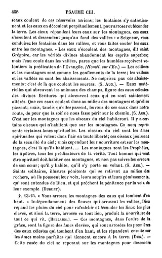 458                          PSAUME     CUL

seaux coulent de ces réservoirs aériens; les fontaines s'y entretien-
nent et les eaux en découlent perpétuellement, pour arroser et féconder
la terre. Les cieux répandent leurs eaux sur les montagnes, ces eaux
s'écoulent et descendent jusqu'au fond des vallées : « Seigneur, voua
conduisez les fontaines dans les vallées, et vous faites couler les eaux
entre les montagnes. » Les eaux s'écoulent des montagnes, dit saint
Grégoire, car les vérités divines abandonnent les esprits superbes;
mais l'eau coule dans les vallées, parce que les humbles reçoivent vo-
lontiers la prédication do. l'Evangile.(Homél. surl'Ev.)               — Les coll
et les montagnes sont comme les gonflements de la t e r r e ; les vallons
et les vallées en sont les abaissements. Ne méprisez pas ces abaisse-
m e n t s ; c'est de là que coulent les sources. (S. AUG.). — Eaux maté-
rielles qui abreuvent les animaux des champs, ligure des eaux célestes
des divines Ecritures qui abreuvent ceux qui en sont saintement
altérés. Que ces eaux coulent donc au milieu des montagnes et qu'elles
passent; mais, tandis qu'elles passent, buvons de ces eaux dans notre
route, de peur que la soif ne nous fasse périr sur le chemin. (S. AuG.).
C'est sur les montagnes que les oiseaux du ciel habiteront. Il y a cer-
tains oiseaux qui n'habitent que sur les montagnes. Ce nom. repré-
 sente certaines âmes spirituelles. Les oiseaux du ciel sont les âmes
 spirituelles qui volent dans l'air en toute liberté; ces oiseaux jouissent
 de la sécurité du ciel ; mais cependant leur nourriture est sur les mon-
 tagnes, c'est là qu'ils habitent. ... Les montagnes sont les Prophètes,
 les Apôtres, tous les prédicateurs de la vérité. Tout homme qui veut
 être spirituel doit habiter ces montagnes, et non pas suivre les erreurs
 de son c œ u r ; qu'il y habite, qu'il s'y porte en volant. (S. AUG.). —
 Saints solitaires, illustres pénitents qui se retirent au milieu dos
 rochers, où ils poussentleur voix, leurs soupirs et leurs gémissements,
 qui sont entendus de Dieu, et qui prêchent la pénitence p a r l a voix do
  leur exemple (DUGUET).
   f. 13-15. « Vous arrosez les montagnes des eaux qui tombent d'en
 haut. » Indépendamment des fleuves qui arrosent les vallées, Dieu
 répand les pluies du ciel pour rafraîchir et féconder les lieux les plus
 élevés, et ainsi la terre, arrosée en tout lieu, produit la nourriture de
 tout ce qui vit. (DELLAKM.). — Ces montagnes, dans l'ordre do la
 grâce, sont la figure des âmes élevées, qui sont arrosées les premières
 des eaux célestes qui tombent d'en haut, et les répandent ensuite sur
 les âmes moins parfaites qui tiennent encore à la terre. (DUG.). —
 Cette rosée du ciel se reposant sur les montagnes pour descendre
 