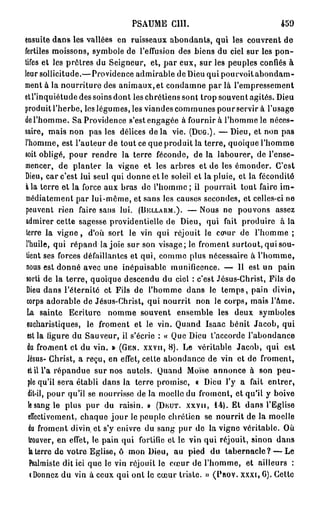 PSAUME      cm.                           459
ensuite dans les vallées en ruisseaux abondants, qui les couvrent de
fertiles moissons, symbole de l'effusion des biens du ciel sur les pon-
tifes et les prêtres du Seigneur, et, p a r eux, sur les peuples confiés à
leur sollicitude.— Providence admirable de Dieu qui pourvoit abondam-
ment à la nourriture des animaux, et condamne par là l'empressement
etl'inquiétude des soins dont les chrétiens sont trop souvent agités. Dieu
produit l'herbe, les légumes, les viandes communes pour servir à l'usage
de l'homme. Sa Providence s'est engagée à fournir à l'homme le néces-
saire, mais non pas les délices d e l à vie. (DUG.). — Dieu, et non pas
l'homme, est l'auteur de tout ce que produit la terre, quoique l'homme
soit obligé, pour rendre la terre féconde, de la labourer, de l'ense-
mencer, de planter la vigne et les arbres et de les émonder. C'est
Dieu, car c'est lui seul qui donne et le soleil et la pluie, et la fécondité
à la terre et la force aux bras de l'homme; il pourrait tout faire im-
médiatement par lui-même, et sans les causes secondes, et celles-ci ne
peuvent rien faire sans lui. (DELLARM.). — Nous ne pouvons assez
 admirer cette sagesse providentielle de Dieu, qui fait produire à la
 terre la v i g n e , d'où sort le vin qui réjouit le cœur de l'homme ;
 l'huile, qui répand la joie sur son visage; le froment surtout, qui sou-
 tient ses forces défaillantes et qui, comme plus nécessaire à l'homme,
 nous est donné avec une inépuisable munificence. — Il est un pain
 sorti de la terre, quoique descendu du ciel : c'est Jésus-Christ, Fils de
 Dieu dans l'éternité et Fils de l'homme dans le t e m p s , pain divin,
 corps adorable de Jésus-Christ, qui nourrit non le corps, mais l'àme.
 La sainte Ecriture nomme souvent ensemble les deux symboles
 eucharistiques, le froment et le vin. Quand Isaac bénit Jacob, qui
  est la figure du Sauveur, il s'écrie : « Que Dieu t'accorde l'abondance
  du froment et du vin. » (GEN. XXVII, 8 ) . Le véritable Jacob, qui est
  Jésus- Christ, a reçu, en effet, cette abondance de vin et de froment,
  et il l'a répandue sur nos autels. Quand Moïse annonce à son p e u -
  ple qu'il sera établi dans la terre promise, « Dieu l'y a fait entrer,
  dit-il, pour qu'il se nourrisse de la moelle du froment, et qu'il y boive
  le sang le plus pur du raisin. » (DEUT. XXVII, 1 4 ) . Et dans l'Eglise
  effectivement, chaque j o u r le peuple chrétien se nourrit de la moelle
  du froment divin et s'y enivre du sang pur de la vigne véritable. Où
  trouver, en effet, le pain qui fortifie et le vin qui réjouit, sinon dans
   la terre de votre Eglise, ô mon Dieu, au pied du tabernacle? — Le
   Psalmiste dit ici que le vin réjouit le cœur de l'homme, et ailleurs :
   (Donnez du vin à ceux qui ont le cœur triste. » (PROV. XXXI, G). Cetto
 