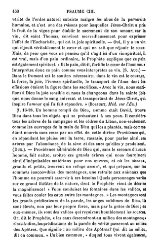460                            PSAUME c m .
vérité de l'ordre naturel subsiste malgré les abus de la perversité
humaine, et c'est une des raisons pour lesquelles Jésus-Christ a pris
le fruit de la vigne pour établir le sacrement de son amour; car le
vin, dit saint Thomas, convient merveilleusement pour exprimer
l'effet de l'Eucharistie, qui est la joie spirituelle. — Oui, il y a un vin
qui réjouit véritablement le cœur et qui ne sait que réjouir le cœur.
Mais, de peur que vous ne pensiez qu'il s'agit ici d'un vin spirituel, il
est vrai, mais d'un pain ordinaire, le Prophète explique que ce pain
est également spirituel. « Et le pain, dit-il, fortifie le cœur de l'homme. »
Interprétez donc ce pain comme vous interprétez ce vin. (S. AUG.) —
Dans le froment est le soutien nécessaire; dans le vin est le courage,
la force, la joie, l'ivresse spirituelle, le transport de l'âme dont les
effusions étaient la figure dans les sacrifices. « Avec le vin, nous sacri-
fions à Dieu la joie sensible et nous la changeons dans la sainte joie
que nous donne le sang enivrant et transportant de Jésus-Christ, qui
inspire l'amour qui l'a fait répandre. » (BOSSUET,     Méd. sur l'Ev.)
   f. 1G-18. Un homme rempli de Dieu, comme était David, trouve
Dieu dans tous les objets qui se présentent à ses yeux. Il considère
tous les arbres de la campagne et les cèdres du Liban, non-seulement
comme les ouvrages de la main de Dieu qui les a plantés, mais comme
étant nourris sans cesse par un effet de cette divine Providence qui,
en répandant les pluies sur la terre, rassasie, pour parler ainsi, ces
arbres p a r l'abondance de la sève et des sucs qu'elles y produisent.
(DUG.). — Providence admirable de Dieu qui, sans le secours d'aucun
homme, fait naître, croître ces grands arbres qui nous fournissent
ainsi d'inépuisables matériaux pour nos œuvres, et où les oiseaux,
grands et petits, trouvent un refuge assoie, et qui prépare, sur les
sommets inaccessibles des montagnes, une retraite aux animaux que
l'homme ne pourrait asservir à ses besoins! Quels personnages variés
sur ce grand théâtre de la nature, dont le Prophète vient de décrire
la magnificence 1 « Vous conduisez les fontaines dans les vallées, el
vous faites couler les eaux entre les montagnes. » Les montagnes sont
les grands prédicateurs de la parole, les anges sublimes de Dieu. Ils
sont élevés, non par leur propre force, mais par la grâce de Dieu; on
 eux-mêmes, ils sont des vallées qui reçoivent humblement les sources.
 Or, dit le Prophète, « les eaux descendront au milieu des montagnes;»
 c'est-à-dire, les prédications de la parole de vérité passeront au milieu
 des Apôtres. Que signifie : au milieu des Apôtres? Qui dit au milieu,
 dit en commun. « Un bien commun, » duquel tous vivent également.
 