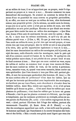 PSAUME       cm.                           461
est au milieu de tous; il ne m'appartient pas en propre, mais il n'ap-
partient en propre ni à vous ni à m o i . . . Ecoutez comment les eaux
descendront des montagnes. Ils avaient en commun la môme foi et
aucun d'eux ne possédait les eaux comme sa propriété particulière.
Si, en effet, ces eaux ne sont pas au milieu de tous, elles deviennent
comme une propriété privée : j ' a i la mienne, un autre aura la sienne,
ce que j ' a i ou ce qu'un autre a n'est pas au milieu de nous, une telle
prédication ne sera point pacifique. Ecoutez ce que disait une monta-
gne pour faire couler les eaux au milieu des montagnes : « Que Dieu
vous donne d'être unis de sentiments les uns avec les autres. » (ROM.
xv, 5). « Ayez tous les mômes sentiments, et qu'il n'y ait pas de
schisme parmi vous. » (I COR. I, 10). Ce que je sens vous le sentez;
l'eau coule au milieu de nous; j e n'ai rien qui me soit propre, et vous
n'avez rien qui vous soit propre. Que la vérité ne soit ni ma propriété
ni la vôtre, afin qu'elle appartienne également à vous et à m o i . . .
Ainsi les eaux descendaient au milieu des montagnes, et il n'y avait, au
sujet des eaux, nulle discorde entre les montagnes, mais la paix qui
nait d'un commun accord et l'union de la charité. Si quelqu'un eût
voulut prêcher autre chose, il eut prêché de son propre fond et non
du fond commun à t o u s . . . Pour que ces eaux coulent en vous, soyez
des vallées et mettez en commun tout ce que vous recevez de Dieu.
Que les eaux coulent au milieu de vous, ne les enviez à personne;
buvez, rassasiez-vous, et, quand vous serez rassasiés, faites couler ces
eaux spirituelles. Que l'eau donnée à tous par Dieu soit partout glo-
rifiée, et non les mensonges particuliers des hommes. (S. AuG.) — Où
les eaux coulent-elles de préférence? C'est dans les vallées. Qui ne
voit que les torrents qui descendent avec impétuosité des montagnes,
ne s'arrêtent pas sur leurs flancs, mais cherchent à s'écouler dans les
humbles vallées. Ainsi Dieu résiste aux superbes, et ce n'est qu'aux
humbles qu'il donne sa g r â c e . . . C'est aussi dans les vallées que nous
plantons de préférence; c'est dans les vallées que la lerre est grasse
et féconde; c'est là que les plantes croissent et s'élèvent, que les épis
se remplissent, que les moissons produisent au centuple, selon ces au-
 tres paroles du Psalmiste (Ps. LXVI) : « Les vallées regorgeront de fro-
 ment. » Ainsi, partout l'Ecriture fait l'éloge des vallées, partout elle
 recommande l'humilité. (S. BERN. Serm. de S. Dcncd.) — « La
 cime des montagnes appartient aux cerfs. » Les cerfs sont les grands,
 les hommes spirituels qui franchissent à la course les épines des buis-
 tons et des forêts. « Dieu a rendu mes pieds aussi légers que ceux des
 