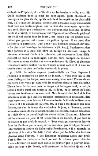 462                           PSAUME CIII.
cerfs, dit le Prophète, et il m'établira sur les hauteurs. » (Ps. xvn, 34).
Qu'ils habitent donc la cime des montagnes, qu'ils observent les
préceptes les plus élevés, qu'ils méditent les mystères les plus subli-
mes, qu'ils montent jusqu'au sommet des Ecritures, et qu'ils se sancti-
fient dans ces hautes régions, car la cime des montagnes appartient
aux cerfs. Mais que deviendront les animaux plus humbles, le lièvre
faible et craintif, le hérisson couvert d'épines et emblème du pécheur?
car celui qui pèche tous les jours , lors même que ses péchés ne se-
raient pas graves, est couvert de petites épines, il ne peut donc
s'élever à la perfection. Quoi d o n c ? ces hommes périront-ils? Non.
« La pierre est le refuge des hérissons. » (S. AUG.). La pierre est donc
utile partout et à tous : elle offre un refuge au hérisson, image du
p é c h e u r ; elle sert d'asile à la colombe, qui représente l'âme fidèle;
elle sert de base à la montagne, dont les cerfs occupent le sommet.
Plus nous sommes dociles aux commandements de Dieu, et plus nous
trouverons notre bonheur et notre repos à nous cacher et à nous en-
sevelir dans les plus profondes cavités de la pierre.
   fi. 19-23. La même sagesse providentielle de Dieu dispense à
l'homme la succession du j o u r et de la nuit. « Vous avez fait la lune
pour distinguer les temps; vous avez enseigné au soleil l'heure de son
coucher; c'est vous qui avez créé les ténèbres dont se forme la nuit.»
Dieu a donc fait la lune pour le temps qui lui appartient, la nuit; le
soleil a connu aussi son temps à lui, le j o u r , et le temps qu'il doit
laisser aux ténèbres en se couchant. Mais le soleil s'est levé et la Pro-
vidence a voulu que tous les animaux carnassiers se retirassent dans
leurs cavernes, pour laisser à l'homme toute facilité de se livrer à ses
travaux et à la culture de la terre. Or, la nuit a été donnée aux bêtes
féroces, car c'est le temps des embûches ; le jour, à l'homme, comme
animal raisonnable ; les embûches et les violences lui ont été défendues,
et il doit vivre du travail légitime de ses mains. (BELLARM.). L'homme
est donc le roi du jour, il est le souverain du monde, et par droit de
naissance et par droit de travail. — Tous ceux qui cherchent leur vie
dans les ténèbres par la ruse, par la fourberie, p a r l e vol, par la mort,
intervertissent l'ordre de l'admirable Providence. « Il a répandu les
ténèbres et la nuit a ôté faite : c'est alors que les bêtes des forêts se
glissent dans l'ombre. » Les lionceaux rugissent après leur proie,
c'est-à-dire les tentateurs dont se sert le démon pour chercher
à nous dévorer. Us n'ont sans doute de pouvoir que le pouvoir déter-
miné qui leur a été donné, voilà pourquoi le Psalmiste ajoute : t lia
 