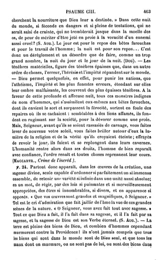 P S A U M E GUI.                           463

cherchent la nourriture que Dieu leur a destinée. » Dans cette nuit
du monde, si féconde en dangers et si pleine de tentations, qui no
serait saisi de crainte, qui ne tremblerait jusque dans la moelle des
os, de peur de mériter d'être jeté en proie à la voracité d'un ennemi
aussi cruel? (S. AUG.). Le j o u r est pour le repos des bètes farouches
et pour le travail de l'homme ; la nuit est pour son r e p o s . . . C'est
donc un dérèglement et un désordre que de faire, comme un trop
grand nombre, la nuit du j o u r et le j o u r de la nuit. (DUG). — L e s
ténèbres matérielles, figure des ténèbres épaisses que, dans un a u t r e
ordre de choses, l'erreur, l'hérésie et l'impiété répandent sur le monde.
— Dieu permet quelquefois, en effet, pour punir les nations, quo
l'athéisme, l'impiété et les plus funestes erreurs, étendant sur elles
leur ombre malfaisante, les couvrent des plus épaisses ténèbres. A la
faveur de cette profonde et affreuse nuit, tous ces monstres indignes
du nom d'hommes, qui s'assimilent eux-mômcs aux bêles farouches,
dont ils envient le sort et surpassent la férocité, sortent en foule des
repaires où ils se cachaient : semblables à des lions affamés, ils fon-
dent en rugissant sur la société, pour la dévorer comme une proie.
Mais, Seigneur, avant qu'ils se soient rassasiés de carnage, vous faites
lever de nouveau votre soleil, vous faites briller autour d'eux la lu-
mière de la religion et de la vérité qu'ils croyaient éteinte; effrayés
de revoir le jour, ils fuient et se replongent dans leurs cavernes.
L'humanité rentre alors dans ses droits, l'homme de bien reparaît
avec confiance, l'ordre renaît et toutes choses reprennent leur cours.
(MÀCCARTH.,   Crime de l'incréd).
   f. 24. Partout donc apparaît, dans les œuvres de la création, une
sagesse divine, seule capable d'ordonner si parfaitement un si immense
ensemble, de retenir une variété si infinie dans une unité aussi absolue;
en un mot, de régir, par des lois si puissantes et si merveilleusement
appropriées, des êtres si innombrables, si divers, et en apparence si
opposés. « Que vos œuvres sont grandes et inagnifUjucs, ô Seigneur. »
Tel est le cri d'admiration que fait jaillir de l'âme la vue de ces grandes
scènes de la nature. « U Seigneur, vous avez fait tout avec sagesse. »
Tout ce que Dieu a fait, il l'a fait dans sa sagesse, et il l'a fait par sa
sagesse, et la sagesse de Dieu est son Verbe éternel. (S. AUG.). — La
terre est pleine des biens de Dieu, et combien d'hommes cependant
 murmurent contre la Providence 1 ils n'ont jamais compris que tous
 les biens qui sont dans le monde sont de Dieu seul, et que tous les
 maux dont on murmure, ou ne sont pas de lui, ou sont des biens dans
 