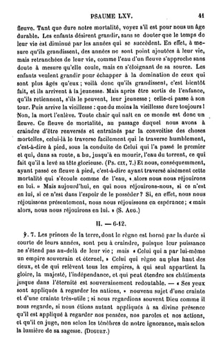PA M L Y
                            S U E X .                              41

fleuve. Tant q e d r notre mortalité, voyez s'il est p u n u u âge
                   u ue                                     or o s n
durable. L s enfants désirent grandir, sans se douter q e le t m s d
             e                                              u     e p o
leur vie est dmn é p r les années q i se succèdent. E effet, à me-
                i i u a                 u                  n
s r qu'ils grandissent, des années n sont point ajoutées à leur vie,
 ue                                    e
m i retranchées d leur vie, c m e l'eau du fleuve sa p o h sans
   as                 e           o m             ' n       'p rc e
d u e à m s r qu'elle coule, m i e s'éloignant d sa source. L s
  o t         eu e                   as n                e              e
enfants veulent g a dr p u échapper à la d mn to d ceux qui
                    rn i or                         o i ai n e
sont plus âgés q ' u ; voilà d n qu'ils grandissent, c'est bientôt
                    ue x           o c
fait, et ils arrivent à la jeunesse. M i après être sortis d l'enfance,
                                       as                      e
qu'ils retiennent, s'ils le peuvent, leur jeunesse ; celle-ci passe à son
tour. Puis arrive la vieillesse : q e d m i s la vieillesse d r toujours 1
                                   u u on                       ue
N n la m r l'enlève. Toute chair qui naît e ce m n e est d n u
  o ,        ot                                  n      od         o c n
fleuve. C fleuvede mortalité, a passage d q e n u a o s à
              e                         u             u ul o s v n
craindre d'être renversés et entraînés p r la convoitise des choses
                                             a
mortelles, celui-là le travcrso facilement q i le traverse humblement,
                                              u
c'est-à-dire à pied, sous la conduite d C l i qui l'a passé le p e i r
                                        e eu                       r me
et qui, dans sa route, a bu, jusqu'à e mourir, l'eau d torrent, ce qui
                                         n                  u
fait qu'il a levé sa tête glorieuse. (Ps. cix, 7.) E nous, c n é u m e t
                                                    t       o s q e m n,
ayant passé cefleuveà pied, c'est-à-dire ayant traversé aisément cette
mortalité qui s'écoule c m e d l'eau, « alors n u n u réjouirons
                           o m e                       o s o s
e lui. » M i aujourd'hui, e qui n u réjouirons-nous, si ce n'est
  n            as               n       o s
e lui, si ce n'est d n l'espoir d le posséder? Si, e effet, n u nous
  n                   a s            e                   n        o s
réjouissons présentement, n u n u réjouissons e espérance; «mais
                              o s o s                 n
alors, nous n u réjouirons e lui. » (S. AUG.)
                o s             n

                             II. — 6 - 1 2 .
   f. 7 . L s princes d la terre, dont le règne est b r é p r la d r e si
           e           e                                on a      ué
 courte d leurs années, sont p u à craindre, puisque leur puissance
          e                         e
 n s'étend p s au-delà d leur vie ; m i « C l i q i a p r l i m m
  e            a            e                   as    eu u    a u- ô e
 u empire souverain et éternel, » C l i qui règne a plus haut des
  n                                           eu          u
 deux, et de qui relèvent tous les empires, à qui seul appartient la
gloire, la majesté, l'indépendance, et q i peut étendre ses châtiments
                                               u
j s u d n l'éternité est souverainement redoutable. — « Ses yeux
 uq e a s
sont appliqués à r g r e les nations, » n u e u sujet du e crainte
                     e adr                         o va      ' n
et du e crainte très-utile ; si n u regardions souvent De c m e il
     'n                             o s                     iu o m
n u regarde, si n u étions autant appliqués à sa divine présence
  os                o s
qu'il est appliqué à r g r e nos pensées, nos paroles et nos actions,
                       e adr
et qu'il e juge, n n scion les ténèbres d notre ignorance, m i selon
          n         o                            e               as
la lumière de sa sagesse. ( D u g t j e t . )
 