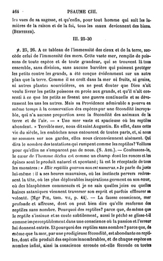 464                            PSAUME GUÉ
les vues de sa sagesse, et qu'enfin, pour tout homme qui suit les lu-
mières de la raison et de la foi, tous les maux deviennent des biens.
(BERTHIER).

                                   ÏII. 2 5 - 3 0


   fi. 2 5 , 2 6 . A ce tableau de l'immensité des cieux et de la terre, suc-
cède celui de l'immensité des mers. Cette vaste mer, remplie de pois-
sons de toute espèce et de toute grandeur, qui se trouvent là tous
ensemble, sans division, sans aucune barrière qui puissent protéger
les petits contre les grands, a été conçue évidemment sur un autre
plan que la terre. Comme il ne croît dans la mer ni fruits, ni grains,
ni autres plantes nourricières, on ne peut douter que Dieu n'ait
voulu livrer les petits poissons en proie aux grands, et qu'il n'ait con-
senti à ce que les petits se fissent une guerre continuelle et se dévo-
rassent les uns les autres. Mais sa Providence admirable a pourvu en
même temps à la conservation des espèces par une fécondité incroya-
ble, qui n'a aucune proportion avec la fécondité des animaux de la
terre et de l'air. — « Une mer vaste et spacieuse où les reptiles
abondent. » Terrible mer, nous dit saint Augustin. En effet, dans cette
vie du siècle, les embûches nous entourent de toutes parts, et, si nous
ne sommes sur nos gardes, elles nous circonviennent aisément. Qui
dira le nombre des tentations qui rampent comme les reptiles? Veillons
pour qu'elles ne s'emparent pas de nous. ( S . A U G . ) . — Confessons-lo,
le cœur de l'homme déchu est comme un champ dont les ronces et les
épines sont le produit naturel et spontané; là est le réceptacle de tous
les m o n s t r e s : « Illic replilia quorum non est nu?nerus.y> Je parle du juste
lui-même : il a ses heures mauvaises, où les instincts pervers redres-
sent la tête, où les plus déplorables inspirations germent en son cœur,
où des blasphèmes commencés et j e ne sais quelles joies ou quelles
haines sataniques viennent traverser son esprit et parfois effleurer sa
volonté. (Mgr P I E , tom. v u , p. 4 4 ) . — La fausse conscience, mer
profonde et affreuse, dont on peut bien dire qu'elle renferme des
reptiles sans nombre. Pourquoi des reptiles? parce que, de même que
le reptile s'insinue et se coule subtilement, aussi le péché se glisse-t-il
comme imperceptiblement dans une conscience où la passion et l'erreur
lui donnent entrée. Et pourquoi des reptiles sans nombre ? parce que, de
m ê m e que la mer, par une prodigieuse fécondité, estabondante en repti-
les, dont elle produit des espèces innombrables, et de chaque espèce un
n o m b r e infini, ainsi la conscience erronée est-elle féconde en toutes
 