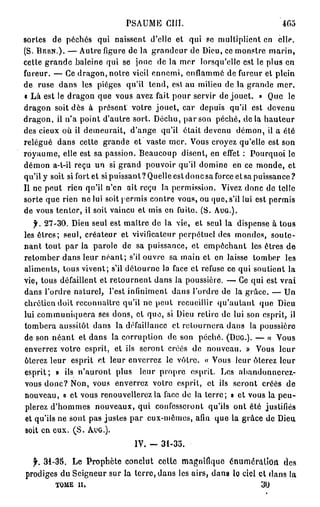 PSAUME c m .                                  405
sorles de péchés qui naissent d'elle et qui se multiplient en elle.
(S. BERN.). — Autre figure de la grandeur de Dieu, ce monstre marin,
cette grande baleine qui se jonc de la mer lorsqu'elle est le plus en
fureur. — Ce dragon, notre vieil ennemi, enflammé de fureur et plein
de ruse dans les pièges qu'il tend, est au milieu de la grande mer.
« Là est le dragon que vous avez fait pour servir de jouet. » Que le
dragon soit dès à présent votre jouet, car depuis qu'il est devenu
dragon, il n'a point d'autre sort. Déchu, par son péché, de la hauteur
des cieux où il demeurait, d'ange qu'il était devenu démon, il a été
relégué dans cette grande et vaste mer. Vous croyez qu'elle est son
royaume, elle est sa passion. Beaucoup disent, en effet : Pourquoi le
démon a-t-il reçu un si grand pouvoir qu'il domine en ce monde, et
qu'il y soit si fort et si puissant ? Quelle est donc sa force et sa puissance ?
Il ne peut rien qu'il n'en ait reçu la permission. Vivez donc de telle
sorte que rien ne lui soit permis contre vous, ou que, s'il lui est permis
de vous tenter, il soit vaincu et mis en fuite. (S. AUG.).
   f. 27-30. Dieu seul est maître de la vie, et seul la dispense à tous
les êtres; seul, créateur et vivificateur perpétuel des mondes, soute-
nant tout par la parole de sa puissance, et empêchant les êtres de
retomber dans leur néant; s'il ouvre sa main et en laisse tomber les
aliments, tous vivent; s'il détourne la face et refuse ce qui soutient la
vie, tous défaillent et rétournent dans la poussière. — Ce qui est vrai
dans l'ordre naturel, l'est infiniment dans l'ordre de la grâce. — Un
chrétien doit reconnaître qu'il ne peut recueillir qu'autant que Dieu
lui communiquera ses dons, el que, si Dieu retire de lui son esprit, il
tombera aussitôt dans la défaillance et retournera dans la poussière
de son néant et dans la corruption de son péché. (DUG.). — « Vous
enverrez votre esprit, et ils seront créés de nouveau. » Vous leur
ôterez leur esprit et leur enverrez le vôtre. « Vous leur ôterez leur
esprit; » ils n'auront plus leur propre esprit. Les abandonnerez-
vous donc? Non, vous enverrez votre esprit, et ils seront créés de
nouveau, « et vous renouvellerez la face de la lerre; » et vous la peu-
plerez d'hommes nouveaux, qui confesseront qu'ils ont été justifiés
et qu'ils ne sont pas justes par eux-mêmes, afin que la grâce de Dieu
soit en eux. ( S . AUG.).
                                IV. -   31-35.

  jr. 31-3S. Le Prophète conclut cette magnifique énumôiMlîon des
prodiges du Seigneur sur la terre, dans les airs, dans lo ciel et dans la
         TOME ii.                                                     30
 