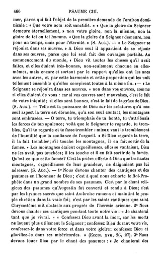 466                           PSAUME GUI.
  mer, p a r c e qui fait l'objet de la première demande de l'oraison domi-
  nicale : « Que votre nom soit sanctifié. » « Que la gloire du Seigneur
  demeure éternellement, » non votre gloire, non la mienne, non la
  gloire de tel ou tel homme. « Que la gloire du Seigneur demeure, non
  pour un temps, mais pour l'éternité. » (S. AUG.). — « Le Seigneur se
  réjouira dans ses œuvres. » A Dieu seul il appartient de se réjouir
  dans ses œuvres, parce que lui seul fait des ouvrages parfaits. Au
  commencement du monde, « Dieu vit toutes les choses qu'il avait
  faites, et elles étaient très-bonnes, non-seulement chacune en elles-
  mêmes, mais encore et surtout par le rapport qu'elles ont les unes
  avec les autres, et par cette harmonie et cette proportion qui les unit
  tellement ensemble qu'elles conspirent toutes à la même fin. » — « Le
  Seigneur se réjouira dans ses œuvres, » non dans vos œuvres, comme
 si elles étaient de vous : car si vos œuvres sont mauvaises, c'est le fait
 de votre iniquité; si elles sont bonnes, c'est le fait de la grâce de Dieu.
 (S. A U G ) . — Telle est la puissance de Dieu sur les créatures qu'à son
 seul aspect la terre est ébranlée, qu'à son seul contact, les montagnes
 sont embrasées. — O terre, tu triomphais de ta bonté, tu t'attribuais
 les forces de ton opulence; voilà que le Seigneur te regarde, tu trem-
 bles. Qu'il te regarde et te fasse trembler : mieux vaut le tremblement
 de l'humilité que la confiance de l'orgueil. « Si Dieu regarde la terro,
 il la fait trembler; s'il touche les montagnes, il en fait sortir de la
 fumée. » Les montagnes étaient orgueilleuses, elles se vantaient, Dieu
 ne les avait pas touchées; il les touche et il en fait sortir de la fuméo.
 Qu'est-ce que cette fumée? C'est la prière offerte à Dieu que les hautes
 montagnes, orgueilleuses de leur grandeur, ne daignaient pas lui
adresser. (S. AUG.). — 1° Nous devons chanter des cantiques et des
psaumes en l'honneur de Dieu ; c'est à quoi nous exhorte le Roi-Pro-
phète dans un grand nombre de ses psaumes. C'est par le chant reli-
gieux des psaumes qu'Augustin fut converti et rendu à Dieu; c'est
par les hymnes sacrés que saint Ambroise ramena et maintint le peu-
ple chrétien dans la vraie foi; c'est par les saints cantiques que saint
Chrysostùme mit obstacle aux progrès de l'hérésie arienne. 2° Nous
devons chanter ces cantiques pendant toute notre vie : « Je chanterai
t a n t que je vivrai. » « Confessez Dieu avant la mort, car les morts
ne louent plus utilement le Seigneur; confessez Dieu durant votre vie,
confessez-le dans votre force et dans votre gloire; confessez Dieu et
glorifiez-le dans ses miséricordes. » (ECCLÎ. XVIJ, 20, 27). 3° Noua
devons louer Dieu par le chant des psaumes : « Je chanterai des
 