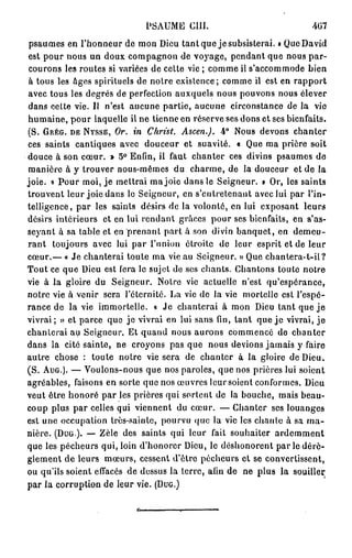 PSAUME      cm.                          4G7
psaumes en l'honneur de mon Dieu tant que je subsisterai. » Que David
est pour nous un doux compagnon de voyage, pendant que nous par-
courons les routes si variées de cette vie ; comme il s'accommode bien
à tous les âges spirituels de notre existence; comme il est en rapport
avec tous les degrés de perfection auxquels nous pouvons nous élever
dans cette vie. Il n'est aucune partie, aucune circonstance de la vie
humaine, pour laquelle il ne tienne en réserve ses dons et ses bienfaits.
(S. GRÉG. DE NYSSE, Or. in Christ. Ascen.). 4° Nous devons chanter
ces saints cantiques avec douceur et suavité. « Que ma prière soit
douce à son cœur. » 5° Enfin, il faut chanter ces divins psaumes de
manière à y trouver nous-mêmes du charme, de la douceur et de la
joie. « Pour moi, j e mettrai ma joie dans le Seigneur. » Or, les saints
trouvent leur joie dans le Seigneur, en s'cnlretenaiit avec lui par l'in-
telligence, par les saints désirs de la volonté, en lui exposant leurs
désirs intérieurs et en lui rendant grâces pour ses bienfaits, en s'as-
seyant à sa table et en p r e n a n t part à son divin banquet, en demeu-
rant toujours avec lui par l'union étroite de leur esprit et de leur
cœur.— « Je chanterai toute ma vie au Seigneur. » Que chantera-t-il?
Tout ce que Dieu est fera le sujet de ses chants. Chantons toute notre
vie à la gloire du Seigneur. Notre vie actuelle n'est qu'espérance,
notre vie à venir sera l'éternité. La vie de la vie mortelle est l'espé-
rance de la vie immortelle. « Je chanterai à mon Dieu tant que j e
vivrai; » et parce que je vivrai en lui sans fin, tant que j e vivrai, j e
chanterai au Seigneur. Et quand nous aurons commencé de chanter
dans la cité sainte, ne croyons pas que nous devions jamais y faire
autre chose : toute notre vie sera de chanter à la gloire de Dieu.
(S. AUG.). — Voulons-nous que nos paroles, que nos prières lui soient
agréables, faisons en sorte que nos œuvres leursoient conformes. Dieu
veut être honoré par les prières qui sortent de la bouche, mais beau-
coup plus par celles qui viennent du cœur. — Chanter ses louanges
est une occupation très-sainte, pourvu que la vie les chaule à sa m a -
nière. (DUG). — Zèle des saints qui leur fait souhaiter ardemment
que les pécheurs qui, loin d'honorer Dieu, le déshonorent p a r l e dérè-
glement de leurs mœurs, cessent d'être pécheurs et se convertissent,
ou qu'ils soient effacés de dessus la terre, afin de ne plus la souiller,
par la corruption de leur vie. (DUG.)
 