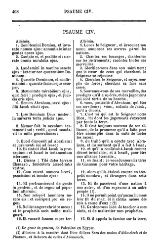 468                              PSAUME CIV.




                                PSAUME          crv.

   Alléluia.                                Alleluia.
   1. Gonfitemini Domino, et invo-          1. Louez le Seigneur, et invoquez son
cate nomen ejus : annuntiate inter       nom; annoncez ses œuvres parmi les
gentes opéra ejus.                       nations.
   2. Cantate ei, et psallite ci : nai*-   2. Chantez ses louanges , chantez-los
rate omnia mirabilia ejus.               sur les instruments; racontez toutes ses
                                         merveilles.
   3. Laudamini in nomine sancto            3. Glorifiez-vous dans son saint nom;
ejus : leetetur cor queerentium Do- que le cœur de ceux qui cherchent le
minum.                                   Seigneur se réjouisse
   4. Qucerite Dominum, et confir-         4. Cherchez le Seigneur, et soyez rem-
mamini : quajrite faciem ejus sem- plis de force; cherchez sa face sans
per.                                     cesse.
   5. Mcmentote mirabilium ejus ,           r>.Souvenez-vous de ses merveilles, des
quai fecit : prodigia ejus, et judi- prodiges qu'il a opérés, et des jugements
cia oris ejus.                           qui sont sortis de sa bouche,
   0. Scmen Abraham, servi ejus :           O.vons, postérité d'Abraham, qui êtes
filii Jacob electi ejus.                 ses serviteurs; vous, enfants de Jacob,
                                         qu'il a choisis.
   7. Ipse Dominus Deus noster :            7. C'est lui qui est lo Seigneur notro
in universa terra judicia ejus.          Dieu , lui dont les jugements s'exercent
                                         par toute la terre.
   8. Memor fuit in sœculum tes-            8. Il s'est toujours souvenu de son al-
tament! sui ; verbi, quod manda- liance , de la promesse qu'il a faite pour
vit in mille generationes :              être accomplie dans la suite de toutes
                                         les races ;
    9. Quod disposuit ad Abraham :          9. du traité qu'il a conclu avec Abra-
et juramenti sui ad Isaac :              ham, et du serment qu'il a fait à Isaac,
    10. Et statuitillud Jacob in pra>        10. et qu'il a confirmé à Jacob comme
ceptum : et Israël in testamentum décret inviolable ; et à Israël, pour être
 eeternum :                              une alliance éternelle ,
    11. Dicens : Tibi dabo terram            H . en disant : Je vous donnerai la terre
Chanaan , funiculum hsereditatis de Chanaan pour votre héritage,
vestroe.
    12. Cum essent numéro brcvi,             12. alors qu'ils étaient encoro en très-
paucissimi et incoho ejus :               petit nombro , et étrangers dans cette
                                         terre.
   13. Et pertransierunt de gente            13. Et ils passèrent d'une nation à
in gentem , et de rcgno ad popu- une autre, et d'un royaume à un autre
lum alterum :                             peuple (I).
    14. Non reliquit hominem no-             14.11 ne permit point qu'aucun homme
 cero eis : et corripuit pro eis re- leur fit du mal ; et il châtia mémo dos
 ges.                                    rois à cause d'eux : (2)
    15. Nolite langere christos meos :      lo. Gardez-vous bien de toucher âmes
 et in prophetis meis nolite mali- oints, et de maltraiter mes prophètes.
 gnari.
    16. Et vocavit famem super ter-          16. Et il appela la famine sur la terre;

  (1) De gente in gentem, de Palestine en Egypte.
  (2) Allusion à la manière dont Dieu déliyra Sara des mains d'Ahiiuclech et de
Pharaon, et Rcbccca de celles d'Abiuielech.
 