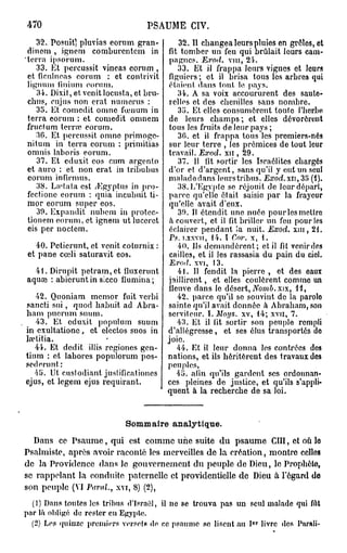 470                                 PSAUME CIV.
    32. Posuitl pluvias eorum gran-           32. Il changea leurs pluies en grôles, et
 dinem , ignem comburcntcm in              fit tomber un feu qui brûlait leurs cam-
'terra ipsorum.                            pagnes. Exod. vin, 24.
    33. Et pcrcussit vineas eorum ,           33. Et il frappa leurs vignes et leurs
 et ficulneas eorum : et contrivit         figuiers; et il brisa tous les arbres qui
 lignum finium eorum.                      étaient dans tout 1e pays.
    34. Dixit, et venit locusta, et bru-      34. A sa voix accoururent des saute-
 chus, eu jus non erat numerus :           relles et des chenilles sans nombre.
    35. Et eomedit omne fœnum in              35. Et elles consumèrent toute J'horbo
 terra eorum : et eomedit omnem            de leurs champs ; et elles dévorèrent
 fruefum terne eorum.                      tous les fruits de leur pays ;
    30. Et pcrcussit omne primoge-            30. et il frappa tous les premiers-nés
 nitum in terra eorum : primitias          sur leur terre , les prémices de tout leur
 omnis laboris eorum.                      travail. Exod. xn , 29.
    37. Et eduxit eos cum argento             37. 11 lit sortir les Israélites chargés
 et auro : et non erat in tribubus         d'or et d'argent, sans qu'il y eut un seul
 eorum infirmus.                           malade dans leurs tribus. Exod.xu, 35 (4).
    38. La'tata est /Egyptus in pro-          38. L'Egypte se réjouit de leur départ,
 fectionc eorum : quia incubuit ti-        parce qu'elle était saisie par la frayeur
 mor eorum super eos.                      qu'elle avait d'eux.
    39. Expandit nubcm in protec-             39. Il étendit une nuée pour les mettre
 tionem eorum, et ignem ut lucerct         k couvert, et il fit briller un feu pour les
 eis per noctem.                           éclairer pendant la nuit. Exod. xiu, 21.
                                           Ps.   LXXVII, 14.     I Cor.   x,    i.
  40. Petierunt, et venit coturnix :         40. ils demandèrent; et il fit venir des
et pane cœli saturavit eos.                cailles, et il les rassasia du pain du ciel.
                                           Exod.    xvi,   13.
  41. Dirupit petram,et fluxerunt             41. II fendit la pierre , et des eaux
aquaî : abieruntin sicco ilumina;          jaillirent, et elles coulèrent comme un
                                           fleuve dans le désert, Nomb. xix, 11,
   42. Quoniam memor fuit verbi               42. parce qu'il se souvint de Ja parolo
sancti sui, quod habuit ad Abra-           sainte qu'il avait donnée à Abraham, son
ham puerum suum.                           serviteur. ï. Moj/s. xv, 14; xvn, 7.
   43. Et eduxit populum suum                 43. Et il fit sortir son peuple rempli
in exultatione, et electos suos in         d'allégresse, et ses élus transportés do
hrtitia.                                   joie.
   44. Et dédit illis regiones gen-           44. Et il leur donna les contrées dos
tium : et labores populorum pos-           nations, et ils héritèrent des travaux des
séderont:                                  peuples,
   45. Ut custodiant justificationcs          45. afin qu'ils gardent ses ordonnan-
ejus, et legem ejus requirant.             ces pleines de justice, et qu'ils s'appli-
                                           quent à la recherche de sa loi.


                              Sommaire analytique.
  Dans ce Psaume, qui est comme une suite du psaume CIII, et où lo
Psalmiste, après avoir raconté les merveilles de la création, montre celles
de la Providence dans le gouvernement du peuple de Dieu, le Prophète,
se rappelant la conduite paternelle et providentielle de Dieu à l'égard do
son peuple (VI Paroi.,     xvi, 8) (2),
  (1) Dans toutes les tribus d'Israël, il ne se trouva pas un seul malade qui fut
par là obligé de rester en Egypte.
                                                                           er
  (2) Les quinze premiers versets de ce psaume se lisent au I livre des Paraît-
 