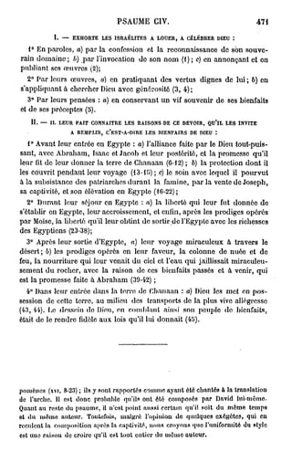 PSAUME CIV.                                    471

           I. — EXHORTE LES ISRAÉLITES A LOUER, A CÉLÉBRER DIEU :
   1° En paroles, a) par la confession et la reconnaissance de son souve-
rain domaine ; b) par l'invocation do son nom (1 ) ; c) en annonçant et en
publiant ses œuvres (2);
   2° Par leurs œuvres, a) en pratiquant des vertus dignes de lui ; b) en
s'appliquant à chercher Dieu avec générosité (3, 4);
   3° Par leurs pensées : o) en conservant un vif souvenir de ses bienfaits
et de ses préceptes (5).
   II. — IL LEUR FAIT CONNAITRE LES RAISONS DE CE DEVOIR, QU'IL LES INVITE
                 A REMPLIR, C'EST-A-DIRE LES RIENFAIRS DE DIEU :
   1° Avant leur entrée en Egypte : a) l'alliance faite par le Dieu tout-puis-
sant, avec Abraham, Isaac et Jacob et leur postérité, et la promesse qu'il
leur lit de leur donner la terre de Chanaan (6-12) ; 6) la protection dont il
les couvrit pendant leur voyage (13-15) ; c) le soin avec lequel il pourvut
à la subsistance des patriarches durant la famine, par la vente de Joseph,
sa captivité, et son élévation en Egypte (16-22);
   2° Durant leur séjour en Egypte : a) la liberté qui leur fut donnée do
s'établir on Egypte, leur accroissement, et enfin, après les prodiges opérés
par Moïse, la liberté qu'il leur obtint de sortir do l'Egypte avec les richesses
des Egyptiens (23-38);
  3° Après leur sortie d'Egypte, a) leur voyage miraculeux à travers le
désert; b) les prodiges opérés en leur faveur, la colonne de nuée et de
feu, la nourriture qui leur venait du ciel et l'eau qui jaillissait miraculeu-
sement du rocher, avec la raison de ces bienfaits passés et à venir, qui
est la promesse faite à Abraham (39-42) ;
  4° Dans leur entrée dans la terro do Chanaan : a) Dieu les met on pos-
session de cette terre, au milieu des transports de la plus vivo allégresse
(43, 44). Ce dessein do Dieu, en comblant ainsi son peuple de bienfaits,
était de le rendre fidèle aux lois qu'il lui donnait (45).




pomènes (xvi, 8-23) ; ils y sont rapportés comme ayant été chantés û la translation
de l'arche. Il est donc probable qu'ils ont été composés par David l u i - m ê m e
Quant au reste du psaume, il n'est point aussi certain qu'il soit du môme temps
©t d u mémo a u t e u r . Toutefois, malgré l'opinion d e quelques exégètes, qui en
reculent la composition après la captivité, nous croyons quo l'uniformité du style
est une raison de croire qu'il est tout entier du uiêuic auteur.
 