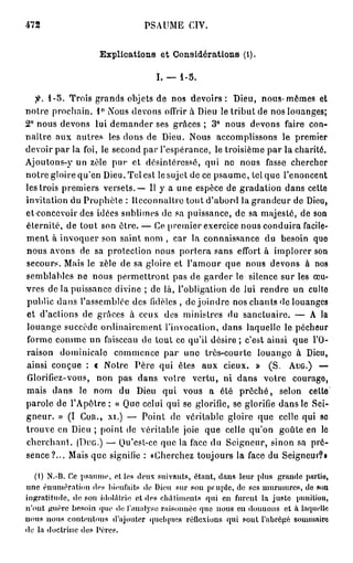 472                               PSAUME CIV.


                     Explications et Considérations (l).

                                     I. — 1-5.

  fi. 1-5. Trois grands objets de nos devoirs: Dieu, nous-mêmes et
notre prochain. 1° Nous devons offrir à Dieu le tribut de nos louanges;
2° nous devons lui demander ses grâces ; 3° nous devons faire con-
naître aux autres les dons de Dieu. Nous accomplissons le premier
devoir par la foi, le second par l'espérance, le troisième par la charité.
Ajoutons-}' un zèle pur et désintéressé, qui no nous fasse chercher
notre gloire qu'en Dieu. Tel est le sujet de ce psaume, tel que l'énoncent
les trois premiers versets. — Il y a une espèce de gradation dans cette
invitation du Prophète : Reconnaître tout d'abord la grandeur de Dieu,
et concevoir des idées sublimes de sa puissance, de sa majesté, de son
éternité, de tout son être. — Ce premier exercice nous conduira facile-
ment à invoquer son saint nom , car la connaissance du besoin quo
nous avons de sa protection nous portera sans effort à implorer son
secours. Mais le zèle de sa gloire et l'amour que nous devons à nos
semblables ne nous permettront pas de garder le silence sur les œu-
vres de la puissance divine ; de là, l'obligation de lui rendre un cullo
public dans l'assemblée des fidèles , de joindre nos chants de louanges
et d'actions de grâces à ceux des ministres du sanctuaire. — A la
louange succède ordinairement l'invocation, dans laquelle le pécheur
forme comme un faisceau de tout ce qu'il désire ; c'est ainsi que l'O-
raison dominicale commence par uno très-courte louange à Dieu,
ainsi conçue : « Notre Père qui êtes aux cieux. » (S. AUG.) —
Glorifiez-vous, non pas dans votre vertu, ni dans votre courago,
mais dans le nom du Dieu qui vous a été p r ê c h é , selon cette
parole de l'Apôtre : « Que celui qui se glorifie, se glorifie dans le Sei-
gneur. » (I COR., XI.) — Point de véritable gloire que celle qui so
trouve en Dieu ; point de véritable joie que celle qu'on goûte en le
cherchant. (DUG.) — Qu'est-ce que la face du Seigneur, sinon sa pré-
sence?... Mais que signifie : «Cherchez toujours la face du Seigneur?!

    (1) N.-B. Ce psaume, et les deux suivants, étant, dans leur plus grande partie,
une éiiumératiou di>s bienfaits de Dieu sur sou peuple, de ses m u r m u r e s , do son
ingratitude, de son idolâtrie et dos châtiments qui en furent la juste punition,
n'ont guère besoin que do l'analyse raisonnéo quo nous en donnons et à laquelle
n o u s nous contontous d'ajouter quelques réflexions qui sont l'abrégé sommaire
de la doctrine dos Pères.
 