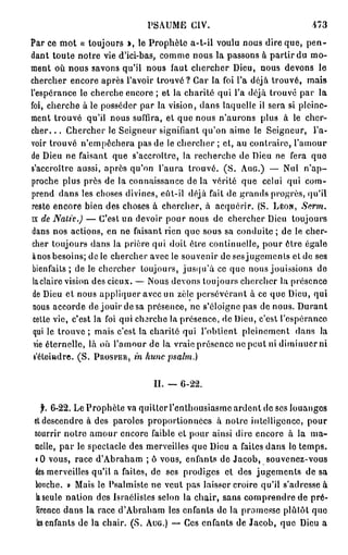 PSAUME CIV.                                473
Par ce mot « toujours >, le Prophète a-t-il voulu nous dire que, p e n -
dant toute notre vie d'ici-bas, comme nous la passons à partir du mo-
ment où nous savons qu'il nous faut chercher Dieu, nous devons le
chercher encore après l'avoir trouvé ? Car la foi l'a déjà trouvé, mais
l'espérance le cherche encore ; et la charité qui l'a déjà trouvé par la
foi, cherche à le posséder par la vision, dans laquelle il sera si pleine-
ment trouvé qu'il nous suffira, et que nous n'aurons plus à le cher-
cher. . . Chercher le Seigneur signifiant qu'on aime le Seigneur, l'a-
voir trouvé n'empêchera pas de le chercher ; et, au contraire, l'amour
de Dieu ne faisant que s'accroître, la recherche de Dieu ne fera que
s'accroître aussi, après qu'on l'aura trouvé. ( S . AUG.) — Nul n ' a p -
proche plus près de la connaissance de la vérité que celui qui com-
prend dans les choses divines, eût-il déjà fait de grands progrès, qu'il
reste encore bien des choses à chercher, à acquérir. (S. LÉON,       Serm.
IXde Nativ.)           — C'est un devoir pour nous de chercher Dieu toujour
dans nos actions, en ne faisant rien que sous sa conduite ; de le cher-
cher toujours dans la prière qui doit être continuelle, pour ôtre égale
ànos besoins; de le chercher avec le souvenir de ses jugements et de ses
bienfaits ; de le chercher toujours, jusqu'à ce que nous jouissions de
 laclaire vision des cieux. — Nous devons toujours chercher la présence
 de Dieu et nous appliquer avec un zèle persévérant à ce que Dieu, qui
 nous accorde de jouir de sa présence, ne s'éloigne pas de nous. Durant
 cette vie, c'est la foi qui c h 3 r c h e la présence, de Dieu, c'est l'espérance
 qui le trouve ; mais c'est la charité qui l'obtient pleinement dans la
 yie éternelle, là où l'amour de la vraie présence ne peut ni diminuer ni
                          in hune psalrn.)
 s'éteindre. ( S . PROSPER,


                               IL — 6-22.

   jh 6-22. Le Prophète va quitter l'enthousiasme ardent de ses louanges
et descendre à des paroles proportionnées à notre intelligence, pour
nourrir notre amour encore faible et pour ainsi dire encore à la ma-
melle, par le spectacle des merveilles que Dieu a faites dans le temps.
« 0 vous, race d'Abraham ; ô vous, enfants de Jacob, souvenez-vous
des merveilles qu'il a faites, de ses prodiges et des jugements de sa
bouche. » Mais le Psalmiste ne veut pas laisser croire qu'il s'adresse à
k seule nation des Israélisles selon la chair, sans comprendre de pré-
 férence dans la race d'Abraham les enfants de la promesse plutôt quo
 les enfants de la chair. (S. AUG.) — Ces enfants de Jacob, que Dieu a
 