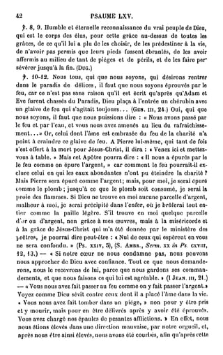 42                         PA M L V
                            S U E X .

  f. 8 , 9 . H m l et éternelle reconnaissance du vrai peuple de De ,
              u be                                                  iu
q i est le corps des élus, p u cette grâce au-dessus d toutes les
 u                            or                           e
grâces, d ce qu'il lui a plu de les choisir, d les prédestiner à la vie,
           e                                  e
de n'avoir p s p r i q e leurs pieds fussent ébranlés, d les a or
              a e ms u                                      e      vi
a f r i a milieu d tant de pièges et d périls, et d les faire per
 f e ms u            e                      e            e
sévérer jusqu'à la fin. (DUG.)
     f. 1 0 - 1 2 . N u tous, q i q e nous soyons, q i désirons r n r r
                      os        u u                 u             e te
d n le paradis d délices , il faut q e n u soyons éprouvés par le
   a s                  e                  u o s
feu, c r ce n'est p s sans raison qu'il est écrit qu'après q ' d m et
         a              a                                     uA a
E e furent chassés du Paradis, De plaça à l'entrée u c é u i a e
   v                                  iu                n h r bn v c
u glaive de f u q i s'agitait toujours... (GEN. m, 2 4 . ) O i qui q e
  n                 e   u                                    u,       u
n u soyons, il f u que n u puissions dire : « N u avons passé par
  o s                 a t      o s                   os
le f u et p r l'eau, et vous n u a e a e é a lieu d rafraîchisse-
      e         a                 o s vz mns u             u
ment. ..» Or, celui d n lâ e est e b a é d feu d la charité na
                           o t 'm       m r se u        e             '
point à craindre ce glaive d feu. A Pierre l i m r e q i tant d fois
                                 e             u- ô n , u          e
s'est offert à la m r p u Jésus-Christ, il dira : « V n z ici et mettez-
                       ot o r                         ee
vous à table. » M i cet A ô r p u r dire : « Il n u a épurés par le
                        as      p te o ra             o s
le f u c m e on é u e l'argent, » c r c m e t le f u pourrait-il e -
      e o m             p r              a o mn        e               x
clure celui e q i les eaux a o d n e n'ont p éteindre la charité ?
                   n u           b n a ts         u
M i Pe r sera é u é c m e l'argent; mais, p u moi, je serai é u é
    as i r e            p r o m                     or                pr
t m e le po b ; jusqu'à ce q e le po b soit consumé, je serai la
 o m               lm                u      lm
proie des fa m s Si De ne trouve en moi a c n parcelle d'argent,
                 l m e.       iu                  uu e
 ? ah u à moi, je serai précipité d n l'enfer, où je brûlerai tout en-
  uler                                  a s
tier c m e la paille légère. S'il t o v e m i quelque parcelle
          o m                             rue n o
do ou d'argent, n n grâce à mes œuvres, m i à la ms rc r e et
   'r                     o                       as        ié i o d
à la grâce d Jésus-Christ q i ma clé d n é p r le ministère d s
                    e              u '       o ne a                   e
prêtres, je p u r i dire peut-être : « Nul de c u q i espèrent en v u
                    o ra                         e x u                os
 ne sera confondu. » (Ps. xxiv, 5 ) , (S. AMBR., Serm. x in Ps. cxvin,
                                                         x
 1 2 , 3.) — « Si notre c u n n u c n a n pas, n u p u o s
                              œ r e o s odme                o s ovn
 nous a p o h r de De avec confiance. T u ce q e n u d m n e
           p rc e           iu                o t    u    o s e a d-
 rons, n u le recevrons d lui, p r e q e n u g r o s ses c m a -
           o s                 e      ac u o s ad n             o mn
 dements, et que n u faisons ce qui lui est agréable. » (I JEAN, m, 2 1 . )
                        o s
 — « o s n u a e fait p s e au f u c m e on y fait passer l'argent.»
        V u o s vz              as r     e o m
 V y z c m e De sévit contre c u dont il a placé lâ e d n la vie.
    o e o m iu                        e x               'm a s
  « V u nous a e fait t m e d n un piège, » n n p u y être p i
        os            vz      o br a s               o    o r           rs
 et y mourir, m i p u en être délivrés après y avoir été éprouvés.
                      as o r
 V u a e chargé nos épaules de pesantes afflictions. » En effet, n u
     o s vz                                                           os
  nous étions élevés d n une direction mauvaise, p r notre orgueil, et,
                           a s                        a
  après nous être ainsi élevés, n u a o s été courbés, a i q ' p è celte
                                     o s vn                fn u a r s
 