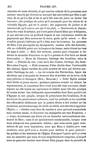 474                            PSAUME CIV.
 cherchés de toute éternité, et qui sont les enfants d e l à promesse, sont
 surtout ceux-là qui doivent se souvenir des merveilles que Dieu a opé-
 rées, de ce qu'il a fait et de ce qu'il fait tous les jours en faveur des
 hommes ; des prodiges de grâce qu'il accomplit pour les retirer de la
 véritable Egypte, qui est le péché ; des jugements de justice et do
 miséricorde qu'il exerce sur qui il lui plaît. — Sentiments et disposi-
 tions des vrais Israélistes, qui n'ont point d'autre Dieu que le Seigneur,
 et qui adorent avec un profond respect et une soumission entière,les
jugements que Dieu exerce sur la terre, quels qu'ils soient. — Dieu
 n'oublie jamais l'alliance qu'il a faite avec les hommes. La promesse
 de Dieu n'est pas sujette au changement, comme celle des hommes ;
 elle ne s'affaiblit point par la longueur du temps, mais s'étend sur tous
 les âges à venir. — Dieu fait serment, comme pour s'imposer à lui-
 même la nécessité d'exécuter ce qu'il a promis et d'en faire un décret
 irrévocable. — Terre de Chanaan, héritage des Israélites, selon la
 chair. — Félicité du ciel, vraie terre des vivants, héritage des Israé-
lites selon l'esprit. — Petit troupeau d'élus choisis dans l'universalité
 des nations, figure terrible du petit nombre de ceux qui doivent pos-
séder l'héritage du ciel. — La vie errante des Patriarches, figure des
chrétiens qui n'ont point de demeure fixe et arrêtée sur la terre, où ils
sont pèlerins et étrangers. (DUG.-, BELLARM ) — Cette Eglise antique*
était faible et jeune encore; quelques pasteurs errants en étaient les
représentants, et cependant Dieu avait avec elle tout son cœur, faisait
reposer en elle toutes ses espérances et éclater pour elle des prodiges
de toutes sortes. Les châtiments épouvantables dont Dieu punit le roi
d'Egypte et son peuple, lorsque de protecteurs des Israélistes, ils en
devinrent les persécuteurs acharnés, sont les préludes et les symboles
des effroyables châtiments que la justice divine a fait tomber sur les
nombreux persécuteurs qui, de siècle en siècle, ont cherché à opprimer
l'Eglise.— « Gardez-vous bien de touchera ceux qui sont consacrés do
mon onction sainte, et d'exercer vos malignités sur mes Prophètes. •
— Juger sévèrement nos frères est un désordre universellement con-
damné de Dieu ; mais il est spécialement condamnable, lorsque nous
nous attaquons aux puissances mêmes ; que nous osons juger ccux-
memes de qui nous dépendons, ceux que Dieu a établis pour nous
conduire, ceux qu'il nous a donnés pour maîtres et pour pasteurs :
les prélats et les ministres de l'Eglise. Pourquoi ? parce qu'il y a dans
eux un caractère que nous devons singulièrement respecter, el auquel
nous ne pouvons toucher sans blesser Dieu jusque dans la prunelle de
 