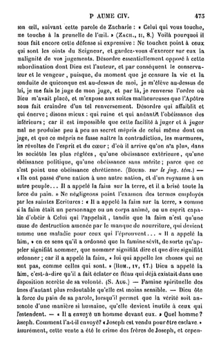 P AUME CIV.                                 473

 son œil, suivant cette parole de Zacharie : « Celui qui vous touche,
 me touche à la prunelle de l'œil. » (ZACH., n , 8 . ) Voilà pourquoi il
 nous fait encore cetle défense si expressive : Ne touchez point à ceux
 qui sont les oints du Seigneur, et gardez-vous d'exercer sur eux la
 malignité de vos jugements. Désordre essentiellement opposé à cette
 subordination dont Dieu est l'auteur, et par conséquent le conserva-
 teur et le vengeur , puisque, du moment que je censure la vie et la
 conduite de quiconque est au-dessus de moi, j e m'élève au-dessus de
lui, je me fais le juge de mon juge, et par là, j e renverse l'ordre où
Dieu m'avait placé, et m'expose aux suites malheureuses quo l'Apôtre
nous fait craindre d'un tel renversement. Désordre qui affaiblit et
 qui énerve ; disons mieux : qui ruine et qui anéantit l'obéissance des
inférieurs ; car il est impossible que cette facilité à juger et à juger
mal ne produise peu à peu un secret mépris de celui môme dont on
juge, et que ce mépris ne fasse naître la contradiction, les murmures,
les révoltes de l'esprit et du cœur ; d'où il arrive qu'on n'a plus, dans
les sociétés les plus réglées, qu'une obéissance extérieure, qu'une
obéissance politique, qu'une obéissance sans mérite; parce que ce
n'est point une obéissance chrétienne. (DOURD. sur le jug. tém.) —
t Ils ont passé d'une nation à une Etutre nation, et d'un royaume à un
autre p e u p l e . . . Il a appelé la faim sur la terre, et il a brisé toute la
force du pain. » Ne négligeons point l'examen des termes employés
par les saintes Ecritures : « Il a appelé la faim sur la terre, » comme
si la faim était un personnage ou un corps animé, ou un esprit capa-
ble d'obéir à Celui qui l'appelait , tandis que la faim n'est qu'une
cause de destruction amenée par le manque de nourriture, qui devient
comme une maladie pour ceux qui l ' é p r o u v e n t . . . « Il a appelé la
faim, » en ce sens qu'il a ordonné que la famine sévît, de sorte q u ' a p -
peler signifiât nommer, que nommer signifiât dire et que dire signifiât
ordonner ; car il a appelé la faim, « lui qui appelle les choses qui ne
sont pas, comme celles qui sont. » (ROM., IV, 1 7 . ) Dieu a appelé la
faim, c'est-à-dire qu'il a fait éclater ce fléau qui déjà existait dans une
disposition secrète de sa volonté. (S. AUG.) — Famine spirituelle des
âmes d'autant plus redoutable qu'elle est moins sensible. — Dieu ôte
la force du pain de sa parole, lorsqu'il permet que la vérité soit an-
noncée d'une manière si humaine, qu'elle devient inutile à ceux qui
l'entendent. — « Il a envoyé un homme devant eux. » Quel h o m m e ?
Joseph. Comment l'a-t-il envoyé? «Joseph est vendu pour ôtre esclave.»
Assurément, cette vente a été le crime des frères de Joseph, et cepen-
 