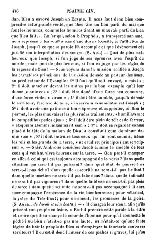 476                            PSAUME CIV.
dant Dieu a envoyé Joseph en Egypte. Il nous faut donc bien com-
prendre cette grande vérité, que Dieu tire un bon parti du mal quo
font les hommes, comme les hommes tirent un mauvais parti du bien
que Dieu fait. . . Le fer qui, selon le Prophète, a transpercé son âme,
nous représente les souffrances d'une dure nécessité, et l'affliction do
Joseph, jusqu'à ce que sa parole fût accomplie et que l'événement eût
justifié fou interprétation des songes. (S. AUG.) — Quoi de plus mal-
heureux que Joseph, si l'on juge de ses épreuves avec l'esprit du
monde ; mais quoi de [dus heureux, si l'on en juge par les règles do
la sagesse de Dieu ! — Nous voyons dans la mission confiée à Joseph
les caractères principaux de la mission donnée au pasteur des âmes,
au prédicateur de l'Evangile : 1 ° Il faut qu'il soit envoyé, « misit » ;
2° il doit marcher devant les autres par le bon exemple qu'il leur
donno, « ante cos » ; 3° il doit ôtre doué d'une force peu commune,
 d'une force virile, « virum » ; 4° il doit être humble, jusqu'à devenir
le serviteur, l'esclave de tous, « in servum venumdatus est Joseph » ;
5° il doit avoir une patience à toute épreuve et supporter, si Dieu le
 permet, les plus mauvais et les plus rudes traitements, « humiliaverunt
in compedibus pedes ejus » ; 6 ° il doit être plein de zèle et de ferveur,
 « eloquiam Domini inflammavit eum » ; 7 ° il doit se regarder commo
 placé à la tête de la maison de Dieu, « constituit cum dominum do-
 mus suœ » ; 8 ° il doit instruire tous ceux qui lui sont soumis, mémo
 les rois et les grands de la terre, « ut erudiret principes sicut semetip-
 sum ». — Saint Ambroisc considère Jacob comme le modèle de tous
 ceux qui veulent vivre heureux sur la terre. — Que peut-il manquer
 en effet à celui qui est toujours accompagné de la vertu ? Dans quelle
 situation ne sera-t-il pas puissant? dans quel état de pauvreté no
 scra-t-il pas riche? dans quelle obscurité ne scra-t-il pas brillant?
 dans quelle inaction ne sera-t-il pas laborieux? dans quelle infirmité
 ne sera-t-il pas vigoureux ? dans quelle faiblesse ne sera-t-il pas plein
 de force ? dans quelle solitude ne scra-l-il pas accompagné ? Il aura
 pour compagne l'espérance de la vie bienheureuse ; pour vêtement,
 la grâce du Très-Haut; pour ornement, les promesses de la gloire.
 (S AMBR., de Jacob et vita beata.) — « H changea leur cœur, afin qu'ils
  prissent son peuple en haine. » Faut-il prendre cette parole à la lettre
  et croire que Dieu change le cœur de l'homme pour qu'il commette le
  p é c h é ? ou bien n'était-ce pas une faute, ou n'était-ce qu'une faute
  légère de haïr le peuple de Dieu et d'emptoyer la fourberie contre ses
  serviteurs ? Dieu est-il donc l'auteur de ces péchés si graves, lui qu'on
 