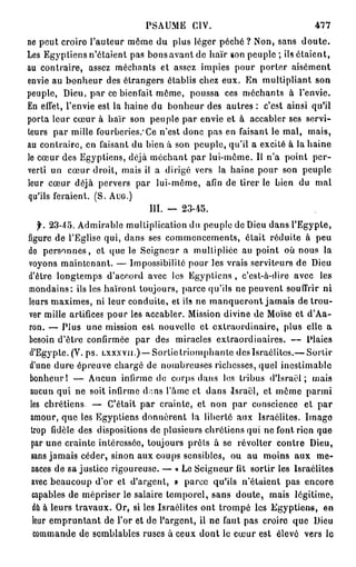 PSAUME CIV.                              477
ne peut croiro l'auteur même du plus léger péché ? Non, sans d o u t e .
Les Egyptiens n'étaient pas bons avant de haïr ion peuple ; ils étaient,
au contraire, assez méchants et assez impies pour porter aisément
envie au bonheur des étrangers établis chez eux. En multipliant son
peuple, Dieu, par ce bienfait même, poussa ces méchants à l'envie.
En effet, l'envie est la haine du bonheur des autres : c'est ainsi qu'il
porta leur cœur à haïr son peuple par envie et à accabler ses servi-
teurs par mille fourberies.'Ce n'est donc pas en faisant le mal, mais,
au contraire, en faisant du bien à son peuple, qu'il a excité à la haine
le cœur des Egyptiens, déjà méchant par lui-môme. Il n'a point per-
verti un cœur droit, mais il a dirigé vers la haine pour son peuple
leur cœur déjà pervers par lui-même, afin de tirer le bien du mal
qu'ils feraient. (S. AUG.)
                             III. — 23-45.
    f. 23-45. Admirable multiplication du peuple de Dieu dans l'Egypte,
figure de l'Eglise qui, dans ses commencements, était réduite à peu
de personnes, et que le Seigneur a multipliée au point où nous la
voyons maintenant. — Impossibilité pour les vrais serviteurs de Dieu
d'être longtemps d'accord avec los Egyptiens , c'est-à-dire avec les
mondains: ils les haïront toujours, parce qu'ils ne peuvent souffrir ni
leurs maximes, ni leur conduite, et ils ne manqueront jamais de trou-
ver mille artifices pour les accabler. Mission divine de Moïse et d'Aa-
ron. — Plus une mission est nouvelle et extraordinaire, plus elle a
besoin d'être confirmée par des miracles extraordinaires. — Plaies
d'Egypte. (V. ps. LXXXVH.)— Sortie triomphante des Israélites.— Sortir
 d'une dure épreuve chargé de nombreuses richesses, quel inestimable
 bonheur! — Aucun infirme do corps dans los tribus d'Israël; mais
 aucun qui ne soit infirme dans l'âme et dans Israël, et même parmi
 les chrétiens. — C'était par crainte, et non par conscience et par
 amour, que les Egyptiens donnèrent la liberté aux Israélites. Imago
 trop fidèle des dispositions de plusieurs chrétiens qui ne font rien que
 par une crainte intéressée, toujours prêts à se révolter contre Dieu,
 sans jamais céder, sinon aux coups sensibles, ou au moins aux me-
 naces de sa justice rigoureuse. — « Le Seigneur fit sortir les Israélites
  avec beaucoup d'or et d'argent, » parce qu'ils n'étaient pas encore
  capables de mépriser le salaire temporel, sans doute, mais légitime,
  dû à leurs travaux. Or, si les Israélites ont trompé les Egyptiens, en
  leur empruntant de l'or et de l'argent, il ne faut pas croire que Dieu
  commande de semblables ruses à ceux dont le cœur est élevé vers le
 