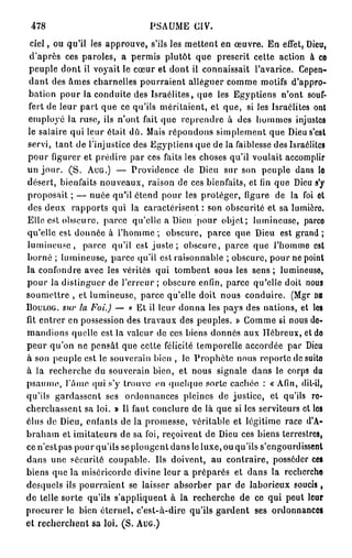 478                           PSAUME CIV.
  ciel, ou qu'il les approuve, s'ils les mettent en œuvre. En effet, Dieu,
 d'après ces paroles, a permis plutôt que prescrit cette action à ce
 peuple dont il voyait le cœur et dont il connaissait l'avarice. Cepen-
 d a n t des âmes charnelles pourraient alléguer comme motifs d'appro-
 bation pour la conduite des Israélites, que les Egyptiens n'ont souf-
 fert de leur part que ce qu'ils méritaient, et que, si les Israélites ont
 employé la ruse, ils n'ont fait que reprendre à des hommes injustes
 le salaire qui leur était dû. Mais répondons simplement que Dieu s'est
servi, tant de l'injustice des Egyptiens que de la faiblesse des Israélites
pour figurer et prédire par ces faits les choses qu'il voulait accomplir
un jour. ( S . AUG.) — Providence de Dieu sur son peuple dans lo
désert, bienfaits nouveaux, raison de ces bienfaits, et fin que Dieu s'y
proposait ; — nuée qu'il étend pour les protéger, figure de la foi et
des deux rapports qui la caractérisent : son obscurité et sa lumière
Elle est obscure, parce qu'elle a Dieu pour objet; lumineuse, parce
qu'elle est donnée à l ' h o m m e ; obscure, parce que Dieu est grand ;
lumineuse, parce qu'il est j u s t e ; obscure, parce que l'homme est
borné ; lumineuse, parce qu'il est raisonnable ; obscure, pour ne point
la confondre avec les vérités qui tombent sous les s e n s ; lumineuso,
pour la distinguer de l'erreur ; obscure enfin, parce qu'elle doit nous
soumettre , et lumineuse, parce qu'elle doit nous conduire. (Mgr DB
BOULOG. su}' la Foi.) — « Et il leur donna les pays des nations, et les
fit entrer en possession des travaux des peuples. » Comme si nous de-
mandions quelle est la valeur de ces biens donnés aux Hébreux, et do
peur qu'on ne pensât que cette félicité temporelle accordée par Dieu
à son peuple est le souverain bien , le Prophète nous reporte de suito
à la recherche du souverain bien, et nous signale dans le corps du
psaume, l'âme qui s'y trouve on quelque sorte cachée : « Afin, dit-il,
qu'ils gardassent ses ordonnances pleines de justice, et qu'ils re-
cherchassent sa loi. » Il faut conclure de là que si les serviteurs et los
élus de Dieu, enfants de la promesse, véritable et légitime race d'A-
braham et imitateurs de sa foi, reçoivent de Dieu ces biens terrestres,
ce n'est pas pour qu'ils se plongent dans le luxe, ou qu'ils s'engourdissent
dans une sécurité coupable. Ils doivent, au contraire, posséder ces
biens que la miséricorde divine leur a préparés et dans la recherche
desquels ils pourraient se laisser absorber par de laborieux soucis,
de telle sorte qu'ils s'appliquent à la recherche de ce qui peut leur
procurer le bien éternel, c'est-à-dire qu'ils gardent ses ordonnances
et recherchent sa loi. (S. AUG.)
 
