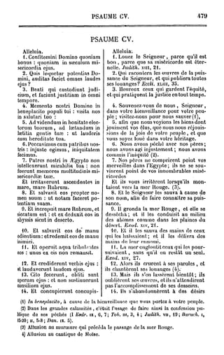 PSAUME CV.                                     479



                                PSAUME CV.

   Alléluia.                             AUcluia;
   1. Confitemini Domino quoniam         1. Louez le Seigneur, parce qu'il est
bonus : quoniam in saeculum mi-        bon , parce que sa miséricorde est éter-
sericordia ejus.                       nelle. Judith,      xni, 21.
   2. Quis loquetur potenlias Do-         2. Qui racontera les ouivres do la puis-
mini, auditas faciet omnes laudes      sance du Seigneur, et qui publiera toutes
ejus ?                                 ses louanges? Eccli. X L I H , 35.
   3. Beati qui custodiunt judi-          3. Heureux ceux qui gardent l'équité,
cium, et faciunt justitiam in omni     et qui pratiquent la justice en tout temps.
temporo.
   4. Mémento nostri Domine in            4. Souvenez-vous de nous , Seigneur,
beneplacito populi tui : visita nos    dans votre bieuveillance pour votre peu-
in suiutari tuo :                      ple ; visitez-nous pour nous sauver (1),
   5. Advidenduminbonitateelcc-           5. afin que nous voyions les biens dont
torum tuorum , ad lœtandum in         jouissent vos élus, que nous nous réjouis-
laetitia gentis tuœ : ut lauderis      sions de la joie de votro peuple , et que
cum heredilate tua.                    vous soyez loué dans votre héritage.
   6. Pcccavimus cum patribus nos-        G. Nous avons péché avec nos pères ;
tris : injuste egimus, iniquitatem     nous avons agi injustement ; nous avons
fecimus.                               commis l'iniquité (2).
   7. Patres nostri in TEgypto non        7. Nos pères ne comprirent point vos
intellexerunt mirabilia tua : non      merveilles dans l'Egypte ; ils ne se sou-
fuerunt memores multitudinis mi-       vinrent point de vos innombrables misé-
sericordiœ tuaî.                      ricordes
   Et irritaverunt ascendentes in        Et ils vous irritèrent lorsqu'ils mon-
mare, mare Rubrum.                    taient vers la mer Rouge. (3).
   8. Et salvavit eos propter no-        8. Et le Seigneur les sauva à cause de
men suum : ut notam faceret po-       son nom, afin de faire connaître sa puis-
tentiam suam.                         sance.
   9. Et increpuit mare Rubrum, et       9. 11 gronda la mer Rouge, et elle so
siccatum est : et ex deduxit eos in   dessécha; et il les conduisit au milieu
abyssis sicut in deserto.             des abîmes comme dans les plaines du
                                      désert. Exod. xiv, 21.
  10. Et salvavit eos do manu            40. Et il les sauva des mains do ceux
odientium : etredemit eos de manu     qui los haïssaient ; et il les délivra des
inimici.                              mains de leur onnomi.
  11. Et operuit aqua tribul.ntes        11. La mer engloutitceuxqui les pour-
eos : unus ex eis non remansit.       suivaient , sans qu'il eu restât un seul.
                                      Exod.   xiv,   27.
   12. Et crediderunt vertus ejus :      12. Alors ils crurent à ses paroles , et
et laudaverunt laudom ejus.           ils chantèrent ses louanges (4).
  13. Cito fecerunt, obliti sunt         13. Mais ils s'en lassèrent bientôt; ils
operum ejus : et non sustinuerunt     oublièrent ses œuvres, et ils n'attendirent
consilium ejus.                       pas l'accomplissement de ses dosseins.
  14. Et concupierunt concupis-          14. Ils s'abandonnèrent à dos désirs
  (1) In beneplacito, à cause do la bieuveillance que vous portez à votre peuple.
  (2) Dans les grandes calamités , c'était l'usage do faire ainsi la confession pu-
blique de ses péchés (I Esdr. ix, 6, 7; Tob. m, 3, 4; Judith, vu, 19; llaruch. i,
15-20; II, 5-8; Dan. ix. G).
  (3) Allusion au murmure qui procoda le passage de la mer Rouge.
   4) Allusion au cantique de Moïse.
 